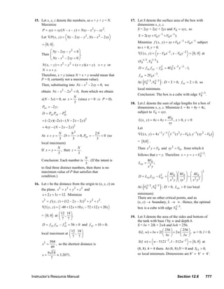 15. Let x, y, z denote the numbers, so x + y + z = N.                                    17. Let S denote the surface area of the box with
                             Maximize                                                                                 dimensions x, y, z.
                                P = xyz = xy ( N – x – y ) = Nxy – x 2 y – xy 2 .                                     S = 2xy + 2xz + 2yz and V0 = xyz , so

                                Let ∇P ( x, y ) = Ny – 2 xy – y 2 , Nx – x 2 – 2 xy                                      S = 2( xy + V0 y –1 + V0 x –1 ).
                                                                                                                        Minimize f ( x, y ) = xy + V0 y –1 + V0 x –1 subject
                                = 0, 0 .
                                                                                                                        to x > 0, y > 0.
                                     ⎛ Ny – 2 xy – y 2 = 0 ⎞
                                Then ⎜                     ⎟.                                                            ∇f ( x, y ) = y – V0 x –2 , x – V0 y –2 = 0, 0 at
                                     ⎜ Nx – x 2 – 2 xy = 0 ⎟
                                     ⎝                     ⎠
                                                                                                                         (V01/ 3 , V01/ 3 ).
                                N ( x, − y ) = x − y = ( x + y )( x − y ). x = y or
                                                   2      2
                                                                                                                         D = f xx f yy – f xy = 4V02 x –3 y –3 – 1,
                                                                                                                                           2
                                N = x + y.
                                Therefore, x = y (since N = x + y would mean that                                        f xx = 2V0 x –3 .

                                                                                                                              (                )
                                P = 0, certainly not a maximum value).
                                                                                                                        At V0 3 , V0 3 : D = 3 > 0, f xx = 2 > 0, so
                                                                                                                            1/     1/
                                Then, substituting into Nx – x 2 – 2 xy = 0, we
                                                                                                                        local minimum.
                                obtain Nx – x 2 – 2 x 2 = 0, from which we obtain
                                                                                                                        Conclusion: The box is a cube with edge V0 3 .
                                                                                                                                                                 1/
                                                        N
                                x(N – 3x) = 0, so x =      (since x = 0 ⇒ P = 0).
                                                        3                                                         18. Let L denote the sum of edge lengths for a box of
                                Pxx = –2 y;                                                                           dimensions x, y, z. Minimize L = 4x + 4y + 4z,
                                D = Pxx Pyy – Pxy
                                               2                                                                      subject to V0 = xyz.
                                                                                                                                                     4V0
                                = (−2 y )(−2 x) − ( N − 2 x − 2 y )2                                                     L ( x, y ) = 4 x + 4 y +        , x > 0, y > 0
                                                                                                                                                      xy
                                = 4 xy − ( N − 2 x − 2 y )2                                                             Let
                                                                                                                         ∇L( x, y ) = 4 x −1 y −1 x −1 ( x 2 y − V0 ), y −1 ( xy 2 − V0 )
                                                              2
                                             N        N                2N
                                At x = y =     :D =       > 0, Pxx = –    < 0 (so
                                             3         3                3
                                local maximum)                                                                          = 0,0 .
                                            N
                                If x = y = , then z = .
                                                          N                                                             Then x 2 y = V0 and xy 2 = V0 , from which it
                                            3             3
                                                                                                                        follows that x = y. Therefore x = y = z = V0 3 .
                                                                                                                                                                   1/
                                                                N
                                Conclusion: Each number is . (If the intent is                                                     8V0
                                                                3                                                        Lxx =             ;
                                to find three distinct numbers, then there is no                                                    x3 y
                                maximum value of P that satisfies that                                                                                                              2
                                                                                                                                                     ⎛ 8V ⎞ ⎛ 8V ⎞ ⎛ 4V0 ⎞
                                                                                                                         D=       Lxx L yy − L2    = ⎜ 0 ⎟⎜ 0 ⎟ − ⎜
                                                                                                                                                     ⎜ x3 y ⎟ ⎜ xy3 ⎟ ⎜ x 2 y 2 ⎟
                                condition.)                                                                                                   xy                                ⎟
                                                                                                                                                     ⎝      ⎠⎝      ⎠ ⎝         ⎠
                                                                                                                              (                )
                         16. Let s be the distance from the origin to (x, y, z) on
                                                                                                                        At V0 3 , V0 3 : D > 0, Lxx > 0 (so local
                                                                                                                            1/     1/
                                the plane. s 2 = x 2 + y 2 + z 2 and
                                 x + 2 y + 3z = 12. Minimize                                                            minimum).
                                                                                                                        There are no other critical points, and as
                                s 2 = f ( y , z ) = (12 – 2 y – 3 z )2 + y 2 + z 2 .                                    (x, y) → boundary, L → ∞ . Hence, the optimal
                                ∇f ( y, z ) = –48 + 12 x + 10 y, – 72 + 12 y + 20 z                                     box is a cube with edge V0 3 .
                                                                                                                                                 1/

                                          ⎛ 12 18 ⎞
                                = 0, 0 at ⎜ , ⎟ .                                                                 19. Let S denote the area of the sides and bottom of
                                          ⎝7 7⎠
                                                                                                                      the tank with base l by w and depth h.
                                D = f yy f zz – f yz = 56 > 0 and f yy = 10 > 0;
                                                  2
                                                                                                                      S = lw + 2lh + 2wh and lwh = 256.
                                                    ⎛ 12 18 ⎞                                                                              ⎛ 256 ⎞      ⎛ 256 ⎞
                                local maximum at ⎜ , ⎟                                                                 S (l , w) = lw + 2l ⎜     ⎟ + 2w ⎜     ⎟ , w > 0, l > 0.
                                                    ⎝7 7⎠                                                                                  ⎝  lw ⎠      ⎝ lw ⎠
                                      504                                                                                S (l w) = w – 5121–2 , l – 512w –2 = 0, 0 at
                                 s2 =     , so the shortest distance is
                                       49                                                                               (8, 8). h = 4 there. At (8, 8) D > 0 and S11 > 0,
                                s=
                                   6 14
                                        ≈ 3.2071.                                                                       so local minimum. Dimensions are 8’ × 8’ × 4’.
                                     7




                       Instructor’s Resource Manual                                                                                                          Section 12.8               777
© 2007 Pearson Education, Inc., Upper Saddle River, NJ. All rights reserved. This material is protected under all copyright laws as they currently exist. No portion of this material may be
reproduced, in any form or by any means, without permission in writing from the publisher.
 