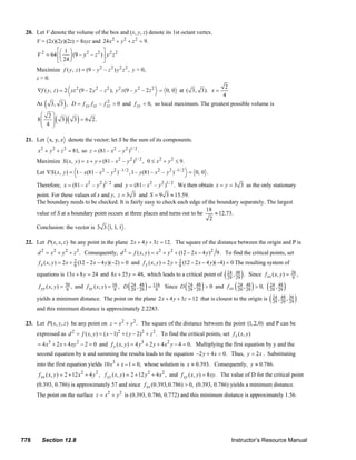 20. Let V denote the volume of the box and (x, y, z) denote its 1st octant vertex.
               V = (2x)(2y)(2z) = 8xyz and 24 x 2 + y 2 + z 2 = 9.
                        ⎡⎛ 1 ⎞                ⎤
               V 2 = 64 ⎢⎜ ⎟ (9 – y 2 – z 2 ) ⎥ y 2 z 2
                        ⎣⎝ 24 ⎠               ⎦
               Maximize f ( y , z ) = (9 – y 2 – z 2 ) y 2 z 2 , y > 0,
               z > 0.
                                                                                                                            2
               ∇f ( y, z ) = 2 yz 2 (9 – 2 y 2 – z 2 ), y 2 z (9 – y 2 – 2 z 2 = 0, 0 at ( 3, 3). x =
                                                                                                                           4
               At   (         )
                        3, 3 , D = f yy f zz – f yz > 0 and f yy < 0, so local maximum. The greatest possible volume is
                                                 2

                ⎛ 2⎞
               8⎜
                ⎜ 4 ⎟
                    ⎟     ( 3 )( 3 ) = 6       2.
                ⎝   ⎠

        21. Let x, y, z denote the vector; let S be the sum of its components.
                x 2 + y 2 + z 2 = 81, so z = (81 – x 2 – y 2 )1/ 2 .
               Maximize S ( x, y ) = x + y + (81 – x 2 – y 2 )1/ 2 , 0 ≤ x 2 + y 2 ≤ 9.
               Let ∇S ( x, y ) = 1 – x(81 – x 2 – y 2 ) –1/ 2 , 1 – y (81 – x 2 – y 2 ) –1/ 2 = 0, 0 .

               Therefore, x = (81 – x 2 – y 2 )1/ 2 and y = (81 – x 2 – y 2 )1/ 2 . We then obtain x = y = 3 3 as the only stationary
               point. For these values of x and y, z = 3 3 and S = 9 3 ≈ 15.59.
               The boundary needs to be checked. It is fairly easy to check each edge of the boundary separately. The largest
                                                                                         18
               value of S at a boundary point occurs at three places and turns out to be    ≈ 12.73.
                                                                                          2
               Conclusion: the vector is 3 3 1, 1, 1 .

        22. Let P ( x, x, z ) be any point in the plane 2 x + 4 y + 3z = 12. The square of the distance between the origin and P is
               d 2 = x 2 + y 2 + z 2 . Consequently, d 2 = f ( x, y ) = x 2 + y 2 + (12 − 2 x − 4 y ) 2 9. To find the critical points, set
                f x ( x, y ) = 2 x + 9 (12 − 2 x − 4 y )(−2) = 0 and f y ( x, y ) = 2 y + 9 (12 − 2 x − 4 y )(−4) = 0 The resulting system of
                                     2                                                    2

               equations is 13x + 8 y = 24 and 8 x + 25 y = 48, which leads to a critical point of( 24 , 29 ) . Since f xx ( x, y) = 26 ,
                                                                                                    29
                                                                                                         48
                                                                                                                                     9

                f yy ( x, y ) = 9                           ( 29 29 ) 9           ( 29 29 )
                                50 , and f ( x, y ) = 16 , D 24 , 48 = 116 Since D 24 , 48 > 0 and f
                                          xy           9                                             xx ( 29 29 )       ( 29 29 )
                                                                                                          24 , 48 > 0, 24 , 48


               yields a minimum distance. The point on the plane 2 x + 4 y + 3z = 12 that is closest to the origin is ( 24 , 29 , 36 )
                                                                                                                           29
                                                                                                                                48
                                                                                                                                    29
               and this minimum distance is approximately 2.2283.

        23. Let P( x, y, z ) be any point on z = x 2 + y 2 . The square of the distance between the point (1, 2, 0) and P can be
               expressed as d 2 = f ( x, y ) = ( x − 1)2 + ( y − 2)2 + z 2 . To find the critical points, set f x ( x, y )
               = 4 x3 + 2 x + 4 xy 2 − 2 = 0 and f y ( x, y ) = 4 y 3 + 2 y + 4 x 2 y − 4 = 0. Multiplying the first equation by y and the
               second equation by x and summing the results leads to the equation −2 y + 4 x = 0. Thus, y = 2 x . Substituting
               into the first equation yields 10 x3 + x − 1 = 0, whose solution is x ≈ 0.393. Consequently, y ≈ 0.786.
                f xx ( x, y ) = 2 + 12 x 2 + 4 y 2 , f yy ( x, y ) = 2 + 12 y 2 + 4 x 2 , and f xy ( x, y ) = 8 xy. The value of D for the critical point
               (0.393, 0.786) is approximately 57 and since f xx (0.393, 0.786) > 0, (0.393, 0.786) yields a minimum distance.
               The point on the surface z = x 2 + y 2 is (0.393, 0.786, 0.772) and this minimum distance is approximately 1.56.




      778         Section 12.8                                                                                                  Instructor’s Resource Manual
© 2007 Pearson Education, Inc., Upper Saddle River, NJ. All rights reserved. This material is protected under all copyright laws as they currently exist. No portion of this material may be
reproduced, in any form or by any means, without permission in writing from the publisher.
 