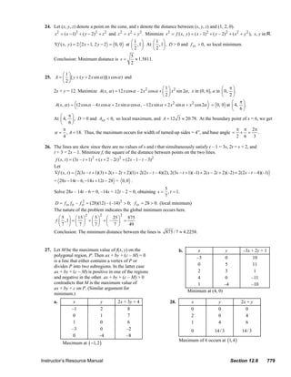 24. Let (x, y, z) denote a point on the cone, and s denote the distance between (x, y, z) and (1, 2, 0).
                                s 2 = ( x − 1)2 + ( y − 2) 2 + z 2 and z 2 = x 2 + y 2 . Minimize s 2 = f ( x, y ) = ( x – 1)2 + ( y – 2)2 + ( x 2 + y 2 ), x, y in R.
                                                                           ⎛1 ⎞        ⎛1 ⎞
                                ∇f ( x, y ) = 2 2 x − 1, 2 y − 2 = 0, 0 at ⎜ , 1⎟ . At ⎜ , 1⎟ , D > 0 and f xx > 0, so local minimum.
                                                                           ⎝2 ⎠        ⎝2 ⎠
                                                                                      5
                                Conclusion: Minimum distance is s =                     ≈ 1.5811.
                                                                                      2

                                 ⎛1⎞
                         25. A = ⎜ ⎟ [ y + ( y + 2 x sin α )]( x cos α ) and
                                 ⎝2⎠
                                                                                             ⎛1⎞                                  ⎛ π⎞
                                2x + y = 12. Maximize A( x, α ) = 12 x cos α – 2 x 2 cos α + ⎜ ⎟ x 2 sin 2α , x in (0, 6], a in   ⎜ 0, ⎟ .
                                                                                             ⎝2⎠                                  ⎝ 2⎠
                                                                                                                                       ⎛ π⎞
                                A( x, α ) = 12 cos α – 4 x cos α + 2 x sin α cos α , – 12 x sin α + 2 x 2 sin α + x 2 cos 2α = 0, 0 at ⎜ 4, ⎟ .
                                                                                                                                       ⎝ 6⎠
                                   ⎛ π⎞
                                At ⎜ 4, ⎟ , D > 0 and Axx < 0, so local maximum, and A = 12 3 ≈ 20.78. At the boundary point of x = 6, we get
                                   ⎝ 6⎠
                                     π                                                                                                     π π 2π
                                α = , A = 18. Thus, the maximum occurs for width of turned-up sides = 4”, and base angle = + = .
                                     4                                                                                                     2 6  3

                         26. The lines are skew since there are no values of s and t that simultaneously satisfy t – 1 = 3s, 2t = s + 2, and
                             t + 3 = 2s – 1. Minimize f, the square of the distance between points on the two lines.
                                 f ( s, t ) = (3s – t + 1)2 + ( s + 2 – 2t )2 + (2s – 1 – t – 3)2
                                Let
                                ∇f ( s, t ) = 2(3s – t + 1)(3) + 2( s – 2t + 2)(1) + 2(2 s – t – 4)(2), 2(3s – t + 1)(–1) + 2( s – 2t + 2)(–2) + 2(2 s – t – 4)(–1)
                                = 28s − 14t − 6, −14 s + 12t − 28 = 0, 0 .
                                                                                          5
                                Solve 28s – 14t – 6 = 0, –14s + 12t – 2 = 0, obtaining s = , t = 1.
                                                                                          7
                                D = f ss ftt – f st = (28)(12) – (–14)2 > 0; f ss = 28 > 0. (local minimum)
                                                  2

                                The nature of the problem indicates the global minimum occurs here.
                                                      2         2              2
                                   ⎛ 5 ⎞ ⎛ 15 ⎞ ⎛ 5 ⎞ ⎛ 25 ⎞       875
                                 f ⎜ , 1⎟ = ⎜ ⎟ + ⎜ ⎟ + ⎜ – ⎟ =
                                   ⎝7 ⎠ ⎝ 7 ⎠ ⎝7⎠ ⎝ 7 ⎠             49
                                Conclusion: The minimum distance between the lines is                          875 / 7 ≈ 4.2258.


                         27. Let M be the maximum value of f(x, y) on the                                               b.         x             y                    –3x + 2y + 1
                             polygonal region, P. Then ax + by + (c – M) = 0                                                      –3            0                          10
                             is a line that either contains a vertex of P or
                             divides P into two subregions. In the latter case                                                     0             5                         11
                             ax + by + (c – M) is positive in one of the regions                                                   2             3                          1
                             and negative in the other. ax + by + (c – M) > 0                                                      4             0                        –11
                             contradicts that M is the maximum value of                                                            1            –4                        –10
                             ax + by + c on P. (Similar argument for
                                                                                                                              Minimum at (4, 0)
                             minimum.)
                                a.           x                   y           2x + 3y + 4                          28.            x                  y               2x + y
                                            –1                  2                 8                                              0                  0                 0
                                             0                   1                7                                              2                  0                 4
                                             1                   0                6                                              1                  4                 6
                                            –3                  0                –2                                              0                14 / 3             14 / 3
                                             0                  –4               –8
                                                                                                                        Maximum of 6 occurs at (1, 4 )
                                      Maximum at ( −1, 2 )


                       Instructor’s Resource Manual                                                                                                          Section 12.8              779
© 2007 Pearson Education, Inc., Upper Saddle River, NJ. All rights reserved. This material is protected under all copyright laws as they currently exist. No portion of this material may be
reproduced, in any form or by any means, without permission in writing from the publisher.
 