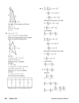 ∂f   n
                                                                                                                      ∂
                                                                                                 30. a.         =∑      ( yi − mxi − b )2
                                                                                                             ∂m i =1 ∂m
                                                                                                                                  n
                                                                                                                       = 2∑ ( yi − mxi − b )(− xi )
                                                                                                                                 i =1


                                                                                                                                             (                              )
                                                                                                                                    n
                                                                                                                       = −2∑ xi yi − mxi 2 − bxi
                                                                                                                                      i =1
                                                                                                            Setting this result equal to zero yields

                                                                                                                                       (                                )
                                                                                                                                 n
                                                                                                            0 = −2∑ xi yi − mxi 2 − bxi
               The edges of P are segments of the lines:                                                                     i =1
               1. y = 0
                                                                                                                              (                                     )
                                                                                                                         n
               2. 4x + y = 8                                                                                0 = ∑ xi yi − mxi 2 − bxi
               3. 2x + 3y = 14, and                                                                                    i =1
               4. x = 0                                                                                     or equivalently,
                                                                                                              n                                  n            n
        29. z ( x, y ) = y 2 – x 2                                                                          ∑ xi yi = m∑ xi 2 + b∑ xi
                                                                                                            i =1                             i =1            i =1
                z ( x, y ) = –2 x, 2 y = 0, 0 at (0, 0).
               There are no stationary points and no singular
                                                                                                             ∂f   n
                                                                                                                     ∂
                                                                                                                = ∑ ( yi − mxi − b )
               points, so consider boundary points.                                                                                  2
                                                                                                             ∂b i =1 ∂b
                                                                                                                                  n
                                                                                                                    = 2∑ ( yi − mxi − b )(−1)
                                                                                                                              i =1
                                                                                                                                 n
                                                                                                                    = −2∑ ( yi − mxi − b )
                                                                                                                                  i =1
                                                                                                            Setting this result equal to zero yields
                                                                                                                                 n
                                                                                                            0 = −2∑ ( yi − mxi − b )
                                                                                                                              i =1
               On side 1:
                                                                                                                         n
               y = 2x, so z = 4 x 2 – x 2 = 3x 2                                                            0 = ∑ ( yi − mxi − b )
                z ′( x) = 6 x = 0 if x = 0.                                                                            i =1
               Therefore, (0, 0) is a candidate.                                                            or equivalently,
                                                                                                                   n                                     n
               On side 2:
               y = –4x + 6, so                                                                              m∑ xi + nb = ∑ yi
                                                                                                                  i =1                               i =1
               z = (–4 x + 6)2 – x 2 = 15 x 2 – 48 x + 36.
               z ′( x) = 30 x – 48 = 0 if x = 1.6.                                                                           n                           n
                                                                                                       b. nb = ∑ yi − m∑ xi
               Therefore, (1.6, –0.4) is a candidate.
                                                                                                                         i =1                        i =1
               On side 3:
                                                                                                            Therefore,
               y = –x, so z = (– x) 2 – x 2 = 0.                                                                         n                           n
               Also, all vertices are candidates.                                                                      ∑ yi − m∑ xi
                                                                                                                       i =1                      i =1
                                                                                                            b=
                    x              y            z                                                                                          n
                    0              0            0
                                                                                                              n                                  n            n
                   1.6           –0.4         –2.4
                    2             –2            0
                                                                                                            ∑ xi yi = m∑ xi 2 + b∑ xi
                                                                                                            i =1                             i =1            i =1
                    1              2            3                                                                               ⎛ n         n  ⎞ n
               Minimum value of –2.4; maximum value of 3                                                      n
                                                                                                                                ⎜ ∑ yi − m∑ xi ⎟ ∑ xi
                                                                                                                                ⎜              ⎟
                                                                                                                         n
                                                                                                            ∑ xi yi = m∑ xi 2 + ⎝ i =1    i =1 ⎠ i =1
                                                                                                                                          n
                                                                                                            i =1       i =1




      780         Section 12.8                                                                                                                       Instructor’s Resource Manual
© 2007 Pearson Education, Inc., Upper Saddle River, NJ. All rights reserved. This material is protected under all copyright laws as they currently exist. No portion of this material may be
reproduced, in any form or by any means, without permission in writing from the publisher.
 