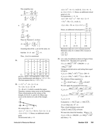 This simplifies into                                                                z ( x ) = 2 x 2 – 4 x + 5, x in [0, 4]. z ′( x) = 4 x – 4,
                                                 n                   n      n
                                                                1
                                             ∑ xi yi − n ∑ xi ∑ yi                                                      so z ′( x) = 0 if x = 1. Hence, an additional critical
                                             i =1                   i =1   i =1                                         point is (1, 0).
                                     m=
                                                                               2                                        On hypotenuse: x = 4 – 4y
                                                     n
                                                          1⎛ n ⎞
                                                 ∑ xi 2 − n ⎜ ∑ xi ⎟
                                                            ⎜      ⎟                                                     z ( y ) = 2(4 – 4 y ) 2 + y 2 – 4(4 – 4 y ) – 2 y + 5
                                                 i =1       ⎝ i =1 ⎠
                                                                                                                         = 33 y 2 – 50 y + 21, y in [0, 1].
                                       ∂2 f               n                                                                                                      25
                                c.                   = 2∑ xi 2                                                           z ′( y ) = 66 y – 50, so z ′( y ) = 0 if y =
                                                                                                                                                                    .
                                       ∂m    2
                                                         i =1
                                                                                                                                                                33
                                                                                                                                                               ⎛ 32 25 ⎞
                                       ∂ f
                                         2                                                                              Hence, an additional critical point is ⎜ , ⎟ .
                                                     = 2n                                                                                                      ⎝ 33 33 ⎠
                                       ∂b 2
                                                                                                                                  x                   y                    z
                                      ∂2 f      n
                                           = 2∑ xi                                                                                0                   0                    5
                                     ∂m∂b     i =1                                                                                4                   0                   21
                                     Then, by Theorem C, we have
                                                                                                                                  0                   1                    4
                                            ⎛ n                 2⎞
                                                      1⎛ n ⎞
                                     D = 4n ⎜ ∑ xi 2 − ⎜ ∑ xi ⎟ ⎟ .
                                                                                                                                  1                   0                    3
                                            ⎜
                                            ⎜ i =1    n ⎜ i =1 ⎟ ⎟
                                                        ⎝      ⎠ ⎟                                                              32 / 33           25 / 33                2.06
                                            ⎝                     ⎠
                                     Assuming that all the xi are not the same, we                                      Maximum value of z is 21; it occurs at (4, 0).
                                                                                                                        Minimum value of z is about 2.06; it occurs at
                                                                                ∂ f2
                                     find that D > 0 and                               >0.                              ⎛ 32 25 ⎞
                                                            ∂m2                                                         ⎜ , ⎟.
                                                                                                                        ⎝ 33 33 ⎠
                                     Thus, f (m, b) is minimized.
                                                                                                                  33. Let x and y be defined as shown in Figure 4 from
                         31.                  xi         yi       xi2     xi yi                                       Section 12.8. The total cost is given by
                                              3          2         9        6
                                                                                                                         C ( x, y ) = 400 x 2 + 502 + 200(200 − x − y )
                                              4          3        16       12
                                              5          4        25       20                                            +300 y 2 + 1002
                                              6          4        36       24                                           Taking partial derivatives and setting them equal
                                              7          5        49       35                                           to 0 gives
                                   ∑ 5=1     25         18       135       97                                            C x ( x, y ) = 200( x 2 + 502 )−1 2 (2 x) − 200 = 0
                                     i
                                m(135) + b(25) = (97) and m(25) + (5)b = (18).                                           C y ( x, y ) = 150( y 2 + 1002 )−1 2 (2 y ) − 200 = 0
                                Solve simultaneously and obtain m = 0.7, b = 0.1.                                       The solution of these equations is
                                The least-squares line is y = 0.7x + 0.1.
                                                                                                                            50                       100
                                                                                                                        x=      ≈ 28.8675 and y =          ≈ 89.4427
                         32. z = 2 x 2 + y 2 – 4 x – 2 y + 5, so                                                              3                      1.25
                                                                                                                        We now apply the second derivative test:
                                ∇z = 4 x − 4, 2 y − 2 = 0.
                                 ∇z = 0 at (1, 1) which is outside the region.                                                             400 x 2 + 502 − 400 x 2          x 2 + 502
                                                                                                                         C xx ( x, y ) =
                                Therefore, extreme values occur on the boundary.                                                                           x 2 + 502
                                Three critical points are the vertices of the                                                              300 y 2 + 1002 − 300 y 2            y 2 + 1002
                                triangle, (0, 0), (0, 1), and (4, 0). Others may                                         C yy ( x, y ) =
                                occur on the interior of a side of the triangle.                                                                            y 2 + 1002
                                                                                                                         C xy ( x, y ) = 0
                                                                                                                        Evaluated at x = 50              3 and y = 100       1.25 ,
                                                                                                                        D ≈ (5.196)(1.24) − 0 > 0    2

                                                                                                                        Thus, a local minimum occurs with
                                                                                                                            (                         )
                                On vertical side: x = 0
                                                                                                                         C 50         3 ,100    1.25 ≈ $79, 681
                                z ( y ) = y 2 – 2 y + 5, y = [0, 1]. z ′( y ) = 2 y – 2, so
                                                                                                                        We must also check the boundary. When x = 0,
                                z ′( y ) = 0 if y = 1. Hence, no additional critical
                                point.                                                                                  C1 ( y ) = C (0, y ) = 200(200 − y ) + 300 y 2 + 1002
                                On horizontal side: y = 0                                                               and when y = 0,


                       Instructor’s Resource Manual                                                                                                          Section 12.8              781
© 2007 Pearson Education, Inc., Upper Saddle River, NJ. All rights reserved. This material is protected under all copyright laws as they currently exist. No portion of this material may be
reproduced, in any form or by any means, without permission in writing from the publisher.
 