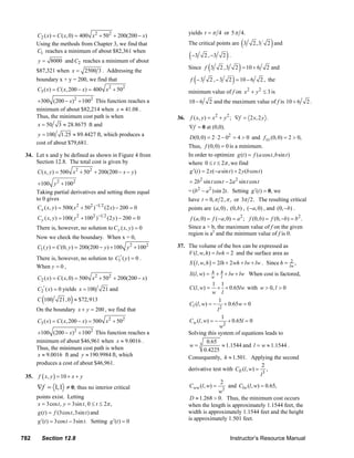 C2 ( x) = C ( x, 0) = 400 x 2 + 502 + 200(200 − x)                                      yields t = π 4 or 5 π 4.
               Using the methods from Chapter 3, we find that                                          The critical points are 3           (   2,3      )
                                                                                                                                                      2 and

                                                                                                        ( −3                 )
               C1 reaches a minimum of about $82,361 when
                                                                                                                 2 , −3     2 .
                y = 8000 and C2 reaches a minimum of about
               $87,321 when x = 2500 3 . Addressing the
                                                                                                       Since f 3   (      2 ,3         )
                                                                                                                                      2 = 10 + 6     2 and

               boundary x + y = 200, we find that                                                          (
                                                                                                         f −3       2 ,−3         )
                                                                                                                                 2 = 10 − 6        2 , the
               C3 ( x) = C ( x, 200 − x) = 400 x + 50    2       2
                                                                                                       minimum value of f on x 2 + y 2 ≤ 3 is
               +300 (200 − x)2 + 1002 This function reaches a                                           10 − 6     2 and the maximum value of f is 10 + 6                   2.
               minimum of about $82,214 when x ≈ 41.08 .
               Thus, the minimum cost path is when                                               36.     f ( x, y ) = x 2 + y 2 ; ∇f = 2 x , 2 y .
               x = 50 3 ≈ 28.8675 ft and                                                                ∇f = 0 at (0,0).
                y = 100 1.25 ≈ 89.4427 ft, which produces a
                                                                                                        D(0, 0) = 2 ⋅ 2 − 02 = 4 > 0 and f xx (0, 0) = 2 > 0,
               cost of about $79,681.
                                                                                                       Thus, f (0, 0) = 0 is a minimum.
        34. Let x and y be defined as shown in Figure 4 from                                           In order to optimize g (t ) = f (a cos t , b sin t )
            Section 12.8. The total cost is given by                                                   where 0 ≤ t ≤ 2π , we find
               C ( x, y ) = 500 x 2 + 502 + 200(200 − x − y )                                           g ′(t ) = 2 x(−a sin t ) + 2 y (b cos t )

                +100 y 2 + 1002                                                                         = 2b 2 sin t cos t − 2a 2 sin t cos t
               Taking partial derivatives and setting them equal                                       = (b 2 − a 2 ) sin 2t. Setting g ′(t ) = 0, we
               to 0 gives                                                                              have t = 0, π 2, π , or 3π 2. The resulting critical
               C x ( x, y ) = 500( x 2 + 502 ) −1 2 (2 x) − 200 = 0                                    points are (a, 0) , (0, b) , (−a, 0) , and (0, −b) .
               C y ( x, y ) = 100( y 2 + 1002 )−1 2 (2 y ) − 200 = 0                                    f (a, 0) = f (− a, 0) = a 2 ; f (0, b) = f (0, −b) = b 2 .
               There is, however, no solution to C y ( x, y ) = 0                                      Since a > b, the maximum value of f on the given
                                                                                                       region is a2 and the minimum value of f is 0.
               Now we check the boundary. When x = 0,
               C1 ( y ) = C (0, y ) = 200(200 − y ) + 100 y 2 + 1002                             37. The volume of the box can be expressed as
                                                                                                     V (l , w, h) = lwh = 2 and the surface area as
               There is, however, no solution to C1′ ( y ) = 0 .
                                                                                                        S ( l , w, h ) = 2lh + 2 wh + lw + lw . Since h = lw ,
                                                                                                                                                           2
               When y = 0 ,
                                                                                                        S (l , w) = w + 4 + lw + lw When cost is factored,
                                                                                                                    4
               C2 ( x) = C ( x, 0) = 500 x 2 + 502 + 200(200 − x)                                                        l
                                                                                                                    1 1
               C2′ ( x) = 0 yields x = 100           21 and                                             C (l , w) = + + 0.65lw with w > 0, l > 0
                                                                                                                    w l
                  (
               C 100               )
                            21, 0 ≈ $72,913                                                                             1
                                                                                                        Cl (l , w) = − + 0.65w = 0
               On the boundary x + y = 200 , we find that                                                              l2
                                                                                                                         1
               C3 ( x) = C ( x, 200 − x) = 500 x 2 + 502                                                Cw (l , w) = −       + 0.65l = 0
                                                                                                                        w2
               +100 (200 − x)2 + 1002 This function reaches a                                          Solving this system of equations leads to
               minimum of about $46,961 when x ≈ 9.0016 .                                                         0.65
               Thus, the minimum cost path is when                                                      w=3               ≈ 1.1544 and l = w ≈ 1.1544 .
                                                                                                                 0.4225
               x ≈ 9.0016 ft and y ≈ 190.9984 ft, which                                                Consequently, h ≈ 1.501. Applying the second
               produces a cost of about $46,961.                                                                                              2
                                                                                                       derivative test with Cll (l , w) = ,
        35.     f ( x, y ) = 10 + x + y                                                                                                      l3
                                                                                                                         2
               ∇f = 1,1 ≠ 0; thus no interior critical                                                  Cww (l , w) =        and Clw (l , w) = 0.65,
                                                                                                                        w3
               points exist. Letting                                                                    D ≈ 1.268 > 0. Thus, the minimum cost occurs
               x = 3cos t , y = 3sin t , 0 ≤ t ≤ 2π ,                                                  when the length is approximately 1.1544 feet, the
               g (t ) = f (3cos t ,3sin t ) and                                                        width is approximately 1.1544 feet and the height
               g ′(t ) = 3cos t − 3sin t. Setting g ′(t ) = 0                                          is approximately 1.501 feet.


      782         Section 12.8                                                                                                   Instructor’s Resource Manual
© 2007 Pearson Education, Inc., Upper Saddle River, NJ. All rights reserved. This material is protected under all copyright laws as they currently exist. No portion of this material may be
reproduced, in any form or by any means, without permission in writing from the publisher.
 