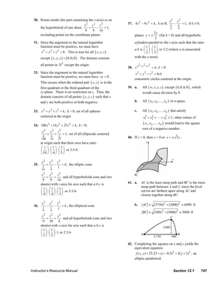 30. Points inside (the part containing the z-axis) or on                                                                         x2       y2
                                                                                                                  37. 4 x 2 – 9 y 2 = k , k in R;              –        = 1, if k ≠ 0;
                                                             x2 y 2 z 2                                                                                   k        k
                             the hyperboloid of one sheet,      +     –     = 1,                                                                          4        9
                                                             9     9 16
                                                                                                                                      2x
                             excluding points on the coordinate planes                                                  planes y = ±      (for k = 0) and all hyperbolic
                                                                                                                                       3
                         31. Since the argument to the natural logarithm                                                cylinders parallel to the z-axis such that the ratio
                             function must be positive, we must have                                                           ⎛1⎞ ⎛1⎞
                                                                                                                        a:b is ⎜ ⎟ : ⎜ ⎟ or 3:2 (where a is associated
                                 x 2 + y 2 + z 2 > 0 . This is true for all ( x, y , z )                                       ⎝ 2⎠ ⎝3⎠
                                except ( x, y, z ) = ( 0, 0, 0 ) . The domain consists                                  with the x-term)
                                                         3
                                all points in                except the origin.                                              2 + y2 + z2
                                                                                                                  38. e x                  = k, k > 0
                         32. Since the argument to the natural logarithm                                                 x 2 + y 2 + z 2 = ln k
                             function must be positive, we must have xy > 0 .
                                                                                                                        concentric circles centered at the origin.
                                This occurs when the ordered pair ( x, y ) is in the
                                first quadrant or the third quadrant of the                                       39. a.        All ( w, x, y, z ) except ( 0, 0, 0, 0 ) , which
                                xy-plane. There is no restriction on z. Thus, the                                               would cause division by 0.
                                domain consists of all points ( x, y, z ) such that x
                                and y are both positive or both negative.                                               b.      All ( x1 , x2 ,… , xn ) in n-space.

                         33. x 2 + y 2 + z 2 = k , k > 0; set of all spheres                                            c.      All ( x1 , x2 ,… , xn ) that satisfy
                             centered at the origin                                                                               2    2
                                                                                                                                 x1 + x2 +          2
                                                                                                                                                 + xn ≤ 1 ; other values of

                         34. 100 x 2 + 16 y 2 + 25 z 2 = k , k > 0;
                                                                                                                                 ( x1 , x2 ,… , xn )   would lead to the square
                                                                                                                                root of a negative number.
                                 x2        y2       z2
                                       +        +        = 1; set of all ellipsoids centered
                                  k
                                 100
                                            k
                                           16
                                                    k
                                                    25                                                            40. If z = 0, then x = 0 or x = ± 3 y .
                                at origin such that their axes have ratio
                                ⎛ 1 ⎞ ⎛1⎞ ⎛1⎞
                                ⎜ ⎟ : ⎜ ⎟ : ⎜ ⎟ or 2:5:4.
                                ⎝ 10 ⎠ ⎝ 4 ⎠ ⎝ 5 ⎠

                                 x2        y2       z2
                         35.           +        –      = k ; the elliptic cone
                                  1        1        1
                                 16        4
                                   2        2
                                 x    y     z2
                                    +    =      and all hyperboloids (one and two
                                 9     9 16
                                sheets) with z-axis for axis such that a:b:c is                                   41. a.       AC is the least steep path and BC is the most
                                                                                                                               steep path between A and C since the level
                                ⎛1⎞ ⎛1⎞ ⎛1⎞                                                                                    curves are farthest apart along AC and
                                ⎜ ⎟ : ⎜ ⎟ : ⎜ ⎟ or 3:3:4.
                                ⎝ 4⎠ ⎝ 4⎠ ⎝ 3⎠                                                                                 closest together along BC.

                                 x2        y2       z2                                                                          AC ≈ (5750) 2 + (3000)2 ≈ 6490 ft
                         36.           –        –      = k ; the elliptical cone                                        b.
                                  1        1        1
                                  9        4
                                                                                                                                BC ≈ (580) 2 + (3000) 2 ≈ 3060 ft
                                   2        2
                                 y    z     x2
                                    +    =      and all hyperboloids (one and two
                                 9 36 4
                                sheets) with x-axis for axis such that a:b:c is
                                ⎛1⎞ ⎛1⎞
                                ⎜ ⎟ : ⎜ ⎟ :1 or 2:3:6
                                ⎝3⎠ ⎝ 2⎠

                                                                                                                  42. Completing the squares on x and y yields the
                                                                                                                      equivalent equation
                                                                                                                         f ( x, y ) + 25.25 = ( x – 0.5) 2 + 3( y + 2)2 , an
                                                                                                                        elliptic paraboloid.


                       Instructor’s Resource Manual                                                                                                            Section 12.1              747
© 2007 Pearson Education, Inc., Upper Saddle River, NJ. All rights reserved. This material is protected under all copyright laws as they currently exist. No portion of this material may be
reproduced, in any form or by any means, without permission in writing from the publisher.
 
