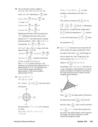 38. The cost function in three variables is                                                                                     1
                             C (l , w, h) = 4lw + 2lh + 2wh + 6l + 6 w + 4h,                                            T ′( y ) = –1 – 2 y = 0 if y = – , so on the
                                                                                                                                                         2
                                                                        60                                              boundary, critical points occur where y is
                                where lwh = 60. Substituting h =           yields
                                                                        lw                                                       1
                                                                                                                        –1, – , 1.
                                                  120               240                                                          2
                                C (l , w) = 4lw +      + 6l + 6 w +      with
                                                   w                 lw                                                                                 ⎛ 1⎞
                                                                                                                        Thus, points to consider are ⎜ 0, ⎟ , (0, –1),
                                l > 0 and w > 0.                                                                                                        ⎝ 2⎠
                                                  120        240                                                         ⎛ 3 1⎞ ⎛            3 1   ⎞
                                Cl (l , w) = 4w −      +6−         =0                                                    ⎜
                                                     2
                                                             wl 2                                                        ⎜ 2 , – 2 ⎟ , ⎜ – 2 , – 2 ⎟ and (0, 1). Substituting
                                                                                                                                    ⎟ ⎜            ⎟
                                                   l                                                                     ⎝          ⎠ ⎝            ⎠
                                                  120        240                                                        these into T(x, y) yields that the coldest spot is
                                Cw (l , w) = 4l −      +6−        =0
                                                  w  2
                                                             lw2                                                         ⎛ 1⎞                                   1
                                                                                                                         ⎜ 0, ⎟ where the temperature is – , and there
                                Multiplying both sides of the first equation by                                          ⎝ 2⎠                                   4
                                wl 2 , multiplying both sides of the second                                                                              ⎛   3 1⎞
                                                    2                                                                   is a tie for the hottest spot at ⎜ ±
                                                                                                                                                         ⎜ 2 , – 2 ⎟ where
                                                                                                                                                                   ⎟
                                equation by lw , and subtracting the resulting                                                                           ⎝         ⎠
                                equations produces −120w + 120l = 0 or l = w.                                                                 9
                                                   120       240                                                        the temperature is .
                                Consequently, 4w −      +6−       = 0 or                                                                      4
                                                      2
                                                    w         w3
                                 2w4 + 3w3 − 60 w − 120 = 0 Using a CAS, this                                     40. Let x 2 , y 2 , z 2 denote the areas enclosed by the
                                equation yields w ≈ 3.2134                                                            circle, and the two squares, respectively. Then
                                               240 480                        240 480                                                                 x
                                 Cll (l , w) =        +       ; Cww (l , w) =    +     ;                              the radius of the circle is        , and the edges of
                                                l 3
                                                         wl 3
                                                                              w3 lw3                                                                   π
                                                     240                                                              the two squares are y and z, respectively. We
                                Clw (l , w) = 4 +           ; Using the critical point
                                                    l 2 w2                                                              wish to optimize A(x, y, z) = x 2 + y 2 + z 2 ,
                                (3.2134, 3.2134), D ≈ 131.44 > 0                                                                      ⎛ x ⎞
                                                                                                                        subject to 2π ⎜   ⎟ + 4 y + 4 z = k , or
                                Thus, w = l ≈ 3.2 yields a minimum. The                                                               ⎝ π⎠
                                minimum cost involved with making this box is
                                approximately $177.79. This minimum cost                                                equivalently 2 π x + 4 y + 4 z = k , with each of x,
                                occurs when the length and width are                                                    y, and z nonnegative. Geometrically: we seek the
                                approximately 3.2 feet and the height is                                                smallest and largest of all spheres with center at
                                approximately 5.8 feet.                                                                 the origin and some point in common with the
                                                                                                                        triangular region indicated.
                         39. T ( x, y ) = 2 x 2 + y 2 – y
                                ∇T = 4 x , 2 y – 1 = 0
                                                1     ⎛ 1⎞
                                If x = 0 and y = , so ⎜ 0, ⎟ is the only interior
                                                2     ⎝ 2⎠
                                critical point.



                                                                                                                                    k        k
                                                                                                                        Since            >     , the largest sphere will intersect
                                                                                                                                 2 π         4
                                                                                                                                                   ⎛ k            ⎞
                                                                                                                        the region only at point ⎜         , 0, 0 ⎟ and will
                                                                                                                                                   ⎝2 π           ⎠
                                                                                                                                             k
                                                                                                                        thus have radius        . Thus A will be maximum
                                On the boundary x 2 = 1 – y 2 , so T is a function                                                         2 π
                                                                                                                                 k
                                of y there.                                                                             if x =       , y = z = 0 (all of the wire goes into
                                T ( y ) = 2(1 – y 2 ) + y 2 – y = 2 – y – y 2 ,                                                 2 π
                                                                                                                        the circle). The smallest sphere will be tangent to
                                y = [–1, 1]                                                                             the triangle. The point of tangency is on the
                                                                                                                        normal line through the origin,


                       Instructor’s Resource Manual                                                                                                          Section 12.8              783
© 2007 Pearson Education, Inc., Upper Saddle River, NJ. All rights reserved. This material is protected under all copyright laws as they currently exist. No portion of this material may be
reproduced, in any form or by any means, without permission in writing from the publisher.
 