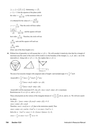 x, y , z = t      π , 2, 2 . Substituting x = π ,
               y = 2, z = 2 into the equation of the plane yields
                                  k
               the value t =           , so the minimum value of
                              2(π + 8)
                                                               k π
               A is obtained for the values of x =                     ,
                                                              2(π + 8)
                            k
                y=z=            . Thus the circle will have radius
                          π+8
                ⎡ k π ⎤
                ⎢ 2( π+8) ⎥
                ⎣         ⎦=      k
                                       , and the squares will each
                      π       2(π + 8)
                                 k
               have sides             . Therefore, the circle will use
                              (π + 8)
                  πk
                        units and the squares will each use
                (π + 8)
                  4k
                        units.
                (π + 8)
               [Note: sum of the three lengths is k.]

        41. Without loss of generality we will assume that α ≤ β ≤ γ . We will consider it intuitively clear that for a triangle of
            maximum area the center of the circle will be inside or on the boundary of the triangle; i.e., α , β , and γ are in the
            interval [0,π ] . Along with α + β + γ = 2π, this implies that α + β ≥ π.




                                                                                                                                         1 2
               The area of an isosceles triangle with congruent sides of length r and included angle θ is                                  r sin θ .
                                                                                                                                         2
                               1 2         1           1
               Area(ΔABC ) =     r sin α + r 2 sin β + r 2 sin γ
                               2           2           2
                               1 2
                             = r (sin α + sin β + sin[2π − (α + β )]
                               2
                               1 2
                             = r [sin α + sin β − sin(α + β )]
                               2
               Area(ΔABC ) will be maximum if (*) A(α , β ) = sin α + sin β − sin(α + β ) is maximum.
               Restrictions are 0 ≤ α ≤ β ≤ π, and α + β ≥ π.
                                                                                      ⎛π π⎞
               Three critical points are the vertices of the triangular domain of A : ⎜ , ⎟ , (0, π), and (π, π). We will now search
                                                                                      ⎝2 2⎠
               for others.
                ΔA(α , β ) = cos α − cos(α + β ), cos β − cos(α + β ) = 0 if
               cos α = cos(α + β ) = cos β .
               Therefore, cos α = cos β , so α = β [due to the restrictions stated]. Then
               cos α = cos(α + α ) = cos 2α = 2 cos 2 α − 1, so cos α = 2 cos 2 α − 1.
               Solve for α : 2 cos 2 α − cos α − 1 = 0; (2 cos α + 1)(cos α − 1) = 0;
                            1                   2π
               cos α = −      or cos α = 1; α =    or α = 0.
                            2                    3


      784         Section 12.8                                                                                                  Instructor’s Resource Manual
© 2007 Pearson Education, Inc., Upper Saddle River, NJ. All rights reserved. This material is protected under all copyright laws as they currently exist. No portion of this material may be
reproduced, in any form or by any means, without permission in writing from the publisher.
 