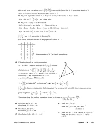 ⎛ 2π 2π ⎞
                                (We are still in the case where α = β .) ⎜ , ⎟ is a new critical point, but (0, 0) is out of the domain of A.
                                                                           ⎝ 3 3 ⎠
                                There are no critical points in the interior of the domain of A.
                                On the β = π edge of the domain of A; A(α ) = sin α − sin(α − π) = 2sin α so A′(α ) = 2 cos α .
                                                π ⎛π ⎞
                                 A′(α ) = 0 if α =. ⎜ , π ⎟ is a new critical point.
                                                2 ⎝2 ⎠
                                On the β = π − α edge of the domain of A:
                                 A(α ) = sin α + sin(π − α ) − sin(2α − π) = 2sin α + sin 2α , so
                                 A′(α ) = 2 cos α + 2 cos 2α = 2[cos α + (2 cos 2 α − 1)] = 2(2 cos α − 1)(cos α + 1) .
                                                             1                      π
                                 A′(α ) = 0 if cos α =         or cos α = −1, so α = or α = π .
                                                             2                      3
                                ⎛ π 2π ⎞
                                ⎜ ,     ⎟ and (π ,0) are outside the domain of A.
                                ⎝3 3 ⎠
                                (The critical points are indicated on the graph of the domain of A.)

                                    α            β           A
                                     π            π          2
                                     2            2
                                     0           π           0
                                    π            π           0
                                    2π           2π        3 3
                                                                    Maximum value of A. The triangle is equilateral.
                                     3            3         2
                                     π           π           2
                                     2

                         42. If the plane through (a, b, c) is expressed as
                                                                               1 1 1
                             Ax + By + Cz = 1, then the intercepts are , , ; volume
                                                                               A B C
                                                     ⎛ 1 ⎞ ⎡⎛ 1 ⎞ ⎛ 1 ⎞ ⎛ 1 ⎞ ⎤ ⎛ 1 ⎞    1
                             of tetrahedron is V = ⎜ ⎟ ⎢⎜ ⎟ ⎜ ⎟ ⎜ ⎟ ⎥ ⎜ ⎟ =                 .
                                                     ⎝ 3 ⎠ ⎣⎝ 2 ⎠ ⎝ A ⎠ ⎝ B ⎠ ⎦ ⎝ C ⎠ 6 ABC
                             To maximize V subject to Aa + Bb + Cc = 1 is equivalent to
                             maximizing z = ABC subject to Aa + Bb + Cc = 1.
                                  1 − aA − bB           AB(1 − aA − bB)
                             C=               , so z =                      .
                                        c                        c
                                      ⎛1⎞                                                1      1 ⎡       1⎤
                                ∇z = ⎜ ⎟ B − 2aAB − bB 2 , A − 2bAB − aA2 = 0 if A = , B =          ⎢C = 3c ⎥ .
                                      ⎝c⎠                                               3a     3b ⎣         ⎦
                                ⎛ 1 1 ⎞
                                ⎜ , ⎟ is the only critical point in the first quadrant. The second partials test yields that z is maximum at this
                                ⎝ 3a 3b ⎠
                                                     1     1      1          x y z
                                point. The plane is    x + y + z = 1, or + + = 3.
                                                    3a    3b     3c          a b c
                                                                                                              1           9abc
                                The volume of the first quadrant tetrahedron formed by the plane is                     =        .
                                                                                                     ⎡6
                                                                                                     ⎣
                                                                                                         1      1
                                                                                                        3a 3b 3c ⎦
                                                                                                                   1 ⎤      2   ( )( )( )
                         43. Local max: f(1.75, 0) = 1.15                                                         46. Global max: f (0, 0) = 1
                             Global max: f(–3.8, 0) = 2.30
                                                                                                                        Global min: f (2, −2) = f (−2, 2) = e−9
                         44. Global max: f(0, 1) = 0.5                                                                                        ≈ 0.00012341
                             Global min: f(0, –1) = –0.5
                                                                                                                  47. Global max: f(1.13, 0.79) = f(1.13, –0.79) = 0.53
                         45. Global min: f(0, 1) = f(0, –1) = –0.12                                                   Global min: f(–1.13, 0.79) = f(–1.13, –0.79)
                                                                                                                      = –0.53


                       Instructor’s Resource Manual                                                                                                          Section 12.8              785
© 2007 Pearson Education, Inc., Upper Saddle River, NJ. All rights reserved. This material is protected under all copyright laws as they currently exist. No portion of this material may be
reproduced, in any form or by any means, without permission in writing from the publisher.
 