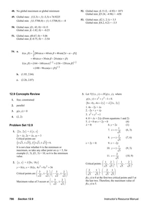 48. No global maximum or global minimum                                                  52. Global max: f(–5.12, –4.92) = 1071
                                                                                                     Global min: f(5.24, –4.96) = –658
        49. Global max: f (3,3) = f (−3,3) ≈ 74.9225
            Global min: f (1.5708, 0) = f ( −1.5708, 0) = −8                                     53. Global max: f(2.1, 2.1) = 3.5
                                                                                                     Global min: f(4.2, 4.2) = –3.5
        50. Global max: f(1, 43, 0) = 0.13
            Global min: f(–1.82, 0) = –0.23

        51. Global max: f(0.67, 0) = 5.06
            Global min: f(–0.75, 0) = –3.54



        54. a.                     1
                      k (α , β ) = [80sin α + 60sin β + 48sin(2π − α − β )]
                                   2
                                 = 40sin α + 30sin β − 24sin(α + β )
                      L(α , β ) = (164 − 160 cos α )1/ 2 + (136 − 120 cos β )1/ 2
                                    + (100 − 96 cos(α + β ))1/ 2

               b. (1.95, 2.04)

               c.    (2.26, 2.07)




      12.9 Concepts Review                                                                         3. Let ∇f ( x, y ) = λ∇g ( x, y ), where

        1.     free; constrained                                                                        g ( x, y ) = x 2 + y 2 – 1 = 0.
                                                                                                         8 x - 4 y , -4 x + 2 y = λ 2 x, 2 y
        2.     parallel
                                                                                                       1. 4x – 2y = λx
        3.     g(x, y) = 0                                                                             2. –2x + y = λy
                                                                                                       3. x 2 + y 2 = 1
        4.     (2, 2)
                                                                                                       4. 0 = λx + 2λy (From equations 1 and 2)
                                                                                                       5. λ = 0 or x + 2y = 0                      (4)
      Problem Set 12.9                                                                                 λ = 0:                    6. y = 2x         (1)
                                                                                                                                            1
                                                                                                                                 7. x = ±          (6, 3)
          1.     2 x, 2 y = λ y , x                                                                                                          5
               2x = λy, 2y = λx, xy = 3                                                                                                     2
               Critical points are                                                                                               8. y = ±          (7, 6)
                                                                                                                                             5
               (±              ) (
                     3, ± 3 , f ± 3, ± 3 = 6.       )                                                  x + 2y = 0:               9. x = –2y
               It is not clear whether 6 is the minimum or                                                                                  1
                                                                                                                               10. y = ±           (9, 3)
               maximum, so take any other point on xy = 3, for                                                                               5
               example (1, 3). f(1, 3) = 10, so 6 is the minimum                                                                          2
               value.                                                                                                          11. x =             (10, 9)
                                                                                                                                           5
          2.     y, x = λ 8 x, 18 y                                                                                       ⎛ 1       2 ⎞ ⎛ 1          2 ⎞
                                                                                                       Critical points: ⎜       ,     ⎟, ⎜ –     ,–     ⎟,
               y = 8λx, x = 18λy, 4 x 2 + 9 y 2 = 36                                                                      ⎝ 5        5⎠ ⎝      5      5⎠
                                                                                                        ⎛ 2        1 ⎞ ⎛ 2 1 ⎞
                                   ⎛ 3    2 ⎞ ⎛ 3         2 ⎞                                           ⎜    ,–       ⎟, ⎜ –      ,     ⎟
               Critical points are ⎜   ,±   ⎟, ⎜ –     ,±    ⎟.                                         ⎝ 5         5⎠ ⎝       5      5⎠
                                   ⎝ 2     2⎠ ⎝      2     2⎠
                                                                                                       f(x, y) is 0 at the first two critical points and 5 at
                                             ⎛ 3         2 ⎞                                           the last two. Therefore, the maximum value of
               Maximum value of 3 occurs at ⎜ ±      ,±    ⎟.
                                             ⎝     2      2⎠                                           f(x, y) is 5.




      786       Section 12.9                                                                                                   Instructor’s Resource Manual
© 2007 Pearson Education, Inc., Upper Saddle River, NJ. All rights reserved. This material is protected under all copyright laws as they currently exist. No portion of this material may be
reproduced, in any form or by any means, without permission in writing from the publisher.
 