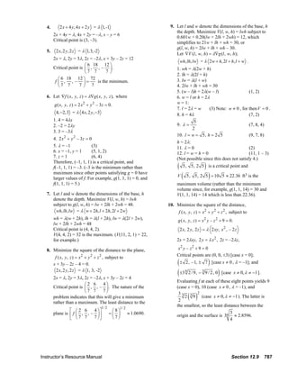 4.       2 x + 4 y, 4 x + 2 y = λ 1, -1                                                  9. Let l and w denote the dimensions of the base, h
                                                                                                                       the depth. Maximize V(l, w, h) = lwh subject to
                                2x + 4y = λ, 4x + 2y = –λ, x – y = 6
                                                                                                                       0.601w + 0.20(lw + 2lh + 2wh) = 12, which
                                Critical point is (3, –3).
                                                                                                                       simplifies to 21w + lh + wh = 30, or
                                                                                                                       g(l, w, h) = 2lw + lh + wh – 30.
                           5.     2 x, 2 y, 2 z = λ 1,3, -2
                                                                                                                       Let ∇V (l , w, h) = λ∇g (l , w, h);
                                2x = λ, 2y = 3λ, 2z = –2λ, x + 3y – 2z = 12
                                                                                                                             wh, lh, lw = λ 2 w + h, 2l + h, l + w .
                                                  ⎛ 6 18 12 ⎞
                                Critical point is ⎜ , , – ⎟ .                                                           1. wh = λ(2w + h)
                                                  ⎝7 7       7⎠
                                                                                                                        2. lh = λ(2l + h)
                                   ⎛ 6 18 12 ⎞ 72                                                                       3. lw = λ(l + w)
                                 f ⎜ , , – ⎟=           is the minimum.
                                   ⎝7 7        7⎠ 7                                                                     4. 2lw + lh + wh = 30
                                                                                                                        5. (w – l)h = 2λ(w – l)                 (1, 2)
                           6. Let ∇f ( x, y, z ) = λ∇g ( x, y, z ), where                                               6. w = l or h = 2λ
                                 g ( x, y, z ) = 2 x 2 + y 2 – 3z = 0.                                                  w = 1:
                                                                                                                        7. l = 2λ = w     (3) Note: w ≠ 0 , for then V = 0 .
                                  4, −2,3 = λ 4 x, 2 y, −3                                                              8. h = 4λ                               (7, 2)
                                1. 4 = 4λx                                                                                        5
                                2. –2 = 2λy                                                                             9. λ =                                  (7, 8, 4)
                                                                                                                                 2
                                3. 3 = –3λ
                                                                                                                        10. l = w = 5, h = 2 5                  (9, 7, 8)
                                4. 2 x 2 + y 2 – 3 z = 0
                                                                                                                        h = 2λ:
                                5. λ = –1               (3)                                                             11. λ = 0                               (2)
                                6. x = –1, y = 1        (5, 1, 2)                                                       12. l = w = h = 0                       (11, 1 – 3)
                                7. z = 1                (6, 4)                                                          (Not possible since this does not satisfy 4.)
                                Therefore, (–1, 1, 1) is a critical point, and
                                f(–1, 1, 1) = –3. (–3 is the minimum rather than                                         (                  )
                                                                                                                              5, 5, 2 5 is a critical point and
                                maximum since other points satisfying g = 0 have
                                larger values of f. For example, g(1, 1, 1) = 0, and
                                                                                                                         V    (                 )
                                                                                                                                  5, 5, 2 5 = 10 5 ≈ 22.36 ft3 is the
                                f(1, 1, 1) = 5.)                                                                        maximum volume (rather than the minimum
                                                                                                                        volume since, for example, g(1, 1, 14) = 30 and
                           7. Let l and w denote the dimensions of the base, h                                          V(1, 1, 14) = 14 which is less than 22.36).
                              denote the depth. Maximize V(l, w, h) = lwh
                              subject to g(l, w, h) = lw + 2lh + 2wh = 48.                                        10. Minimize the square of the distance,
                               wh, lh, lw = λ w + 2h, l + 2h, 2l + 2 w                                                   f ( x, y , z ) = x 2 + y 2 + z 2 , subject to
                                wh = λ(w + 2h), lh = λ(l + 2h), lw = λ(2l + 2w),                                         g ( x, y, z ) = x 2 y – z 2 + 9 = 0.
                                lw + 2lh + 2wh = 48
                                Critical point is (4, 4, 2).                                                                 2 x, 2 y, 2 z = λ 2 xy, x 2 , – 2 z
                                V(4, 4, 2) = 32 is the maximum. (V(11, 2, 1) = 22,
                                for example.)                                                                           2x = 2λxy, 2 y = λ x 2 , 2z = –2λz,

                           8. Minimize the square of the distance to the plane,                                         x2 y – z 2 + 9 = 0
                                                                                                                        Critical points are (0, 0, ±3) [case x = 0];
                                 f ( x, y , z ) = x 2 + y 2 + z 2 , subject to
                                x + 3y – 2z – 4 = 0.                                                                     (±                     )
                                                                                                                                  2, – 1, ± 7 [case x ≠ 0 , λ = –1]; and
                                  2 x, 2 y, 2 z = λ 1, 3, -2
                                2x = λ, 2y = 3λ, 2z = –2λ, x + 3y – 2z = 4
                                                                                                                         ( ±3 6 2 / 9, − 3 9 / 2, 0) [case x ≠ 0, λ ≠ −1 ].
                                                                                                                        Evaluating f at each of these eight points yields 9
                                                  ⎛2 6     4⎞
                                Critical point is ⎜ , , – ⎟ . The nature of the                                         (case x = 0), 10 (case x ≠ 0 , λ = –1), and
                                                  ⎝7 7     7⎠
                                problem indicates that this will give a minimum
                                                                                                                         33 3 2
                                                                                                                         2
                                                                                                                                   ( )
                                                                                                                            2 9 (case x ≠ 0, λ ≠ −1 ). The latter is
                                rather than a maximum. The least distance to the
                                                                  1/ 2         1/ 2
                                                                                                                        the smallest, so the least distance between the
                                         ⎡ ⎛2 6     4 ⎞⎤                  ⎛8⎞                                                                         3
                                plane is ⎢ f ⎜ , , – ⎟ ⎥                 =⎜ ⎟         ≈ 1.0690.                         origin and the surface is 36 ≈ 2.8596.
                                         ⎣ ⎝7 7     7 ⎠⎦                  ⎝7⎠                                                                         4




                       Instructor’s Resource Manual                                                                                                            Section 12.9            787
© 2007 Pearson Education, Inc., Upper Saddle River, NJ. All rights reserved. This material is protected under all copyright laws as they currently exist. No portion of this material may be
reproduced, in any form or by any means, without permission in writing from the publisher.
 