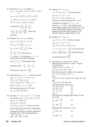 11. Maximize f(x, y, z) = xyz, subject to                                                15. Minimize d 2 = f ( x, y, z )
                                  2 2 2        2 2 2        2 2 2         2 2 2
                g ( x, y , z ) = b c x + a c y + a b z – a b c
                                                                                                        = ( x − 1) 2 + ( y − 2) 2 + z 2 with the constraint
                               =0
                                                                                                        g ( x, y, z ) = x 2 + y 2 − z = 0;
                 yz , xz , xy = λ 2b 2 c 2 x, 2a 2 c 2 y, 2a 2 b 2 z
                                                                                                         2 x − 2, 2 y − 4, 2 z = λ 2 x, 2 y, −1
                yz = 2b 2 c 2 x, xz = 2a 2 c 2 y, xy = 2a 2 b 2 z ,                                    Setting up, solving each equation for λ , and
                 2 2 2        2 2 2         2 2 2        2 2 2
               b c x +a c y +a b z = a b c                                                             substituting into equation x 2 + y 2 − z = 0
                                 ⎛ a b    c ⎞                                                          produces λ ≈ −1.5445; The resulting critical
               Critical point is ⎜   ,  ,   ⎟.
                                 ⎝ 3 3 3⎠                                                              point is approximately (0.393, 0.786, 0.772). The
                                                                                                       nature of this problem indicates this will give a
                 ⎛ a b         c ⎞ 8abc
               V⎜      ,    ,     ⎟=    , which is the                                                 minimum value rather than a maximum. The
                 ⎝   3    3     3⎠ 3 3                                                                 minimum distance is approximately 1.5616.
               maximum.
                                                                                                 16. Minimize d 2 = f ( x, y, z )
        12. Maximize V(x, y, z) = xyz, subject to
                           x y z                                                                        = ( x − 1) 2 + ( y − 2) 2 + z 2 with the constraint
            g ( x, y, z ) = + + –1 = 0. Let
                           a b c                                                                        g ( x, y , z ) = x 2 + y 2 − z 2 = 0
            ∇V ( x, y, z ) = λ∇g ( x, y, z ), so                                                         2 x − 2, 2 y − 4, 2 z = λ 2 x, 2 y, −2 z
                                   1 1 1
                 yz , xz , xy = λ , , . Then                                                            λ = −1, x = 1 , y = 1, z = ±          5
                                                                                                                                                  ; The critical points
                                   a b c                                                                            2                        2
                λx λ y λz
                a
                     =
                        b
                            =
                              c
                                 (each equals xyz).                                                    are   (   1 ,1, 5
                                                                                                                 2     2   ) and (   1 ,1, − 5
                                                                                                                                     2       2   ) which both lead to
               λ ≠ 0 since λ = 0 would imply x = y = z = 0                                                                                 10
                                                                                                       a minimum distance of                  .
               which would not satisfy the constraint.                                                                                     2
                        x y z
               Thus, = = . These along with the                                                  17. (See problem 37, section 12.8). Let the
                        a b c
                                                                                                     dimensions of the box be l, w, and h . Then the
                                      a      b      c                                                cost of the box is
               constraints yield x = , y = , z = .
                                      3      3      3                                                .25(2hl + 2hw + lw) + .4(lw) or
               The maximum value of V =
                                             abc
                                                 .                                                   C (l , w, h) = .5hl + .5hw + .65lw .
                                              27                                                     We want to minimize C subject to the constraint
                                                                                                     lhw = 2 ; set V (l , h, w) = lwh − 2 .
        13. Maximize f(x,y,z) = x + y + z with the constraint
                                                                                                     Now:
               g ( x, y, z ) = x 2 + y 2 + z 2 − 81 = 0. Let                                         ∇C (l , w, h) = (.5h + .65w)i + (.5h + .65l ) j + .5(l + w)k
               ∇f ( x, y, z ) = λ∇g ( x, y, z ) , so                                                 and
                1,1,1 = λ 2 x, 2 y, 2 z ; Thus, x = y = z                                            ∇V (l , w, h) = wh i + lh j + lw k
               and 3x2 = 81 or x = y = z = ±3 3.                                                     Thus the Lagrange equations are
                                                                                                     .5h + .65w = λ wh                 (1)
               The maximum value of f is 9 3 when                                                    .5h + .65l = λ lh                 (2)
                 x, y, z = 3 3,3 3,3 3                                                               .5(l + w) = λ lw                  (3)
                                                                                                     lwh = 2                           (4)
        14. Minimize d 2 = f ( x, y, z ) = x 2 + y 2 + z 2 with                                      Solving (4) for h and putting the result in (1) and
                                                                                                     (2), we get
            the constraint g ( x, y, z ) = 2 x + 4 y + 3z − 12 = 0
                                                                                                       1             2λ
             ∇f ( x , y , z ) = λ ∇ g ( x , y , z )                                                      + .65w =                      (5)
                                                                                                      lw              l
                 2 x, 2 y, 2 z = λ 2,3, 4 ;                                                            1            2λ
                                                                                                         + .65l =                      (6)
               2 x = 2λ ; 2 y = 4λ ; 2 z = 3λ leads to a critical                                     lw             w
               point of    ( 24 , 29 , 36 ) The nature of the problem
                             29
                                  48
                                       29
                                                                                                     Multiply (5) by l and (6) by w to get
                                                                                                      1
               indicates this will give a minimum rather than a                                          + .65lw = 2λ                  (7)
               maximum value. The minimum distance is                                                 w
                                                                                                     1
                  24 2       2       2
                         + 29 + 36 ≈ 2.2283
                           48                                                                           + .65lw = 2λ                   (8)
                  29            29                                                                    l

      788         Section 12.9                                                                                                  Instructor’s Resource Manual
© 2007 Pearson Education, Inc., Upper Saddle River, NJ. All rights reserved. This material is protected under all copyright laws as they currently exist. No portion of this material may be
reproduced, in any form or by any means, without permission in writing from the publisher.
 