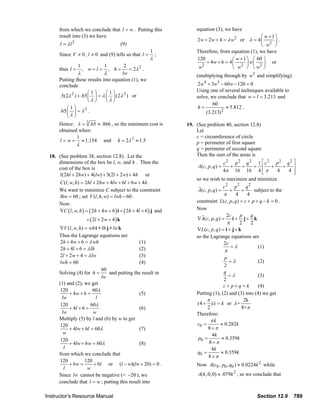 from which we conclude that l = w . Putting this                                        equation (3), we have
                                result into (3) we have                                                                                                 ⎛ w +1⎞
                                                                                                                        2w + 2 w + 4 = λ w2 or λ = 4 ⎜        ⎟.
                                l = λl 2                               (9)                                                                              ⎝ w2 ⎠
                                                                                          1                             Therefore, from equation (1), we have
                                Since V ≠ 0, l ≠ 0 and (9) tells us that l =                  ;
                                                                                          λ                             120               ⎛ w + 1 ⎞ ⎛ 60 ⎞
                                                                                                                             + 4w + 6 = 4 ⎜       ⎟ w⎜   ⎟ or
                                                                                                                           2
                                thus l =
                                            1
                                                , w=l =
                                                             1  2
                                                                   = 2λ 2 .
                                                                 , h=                                                    w                ⎝ w2 ⎠ ⎝ w 2 ⎠
                                            λ                λ lw                                                       (multiplying through by w3 and simplifying)
                                Putting these results into equation (1), we
                                conclude                                                                                2w4 + 3w3 − 60 w − 120 = 0
                                                ⎛1⎞     ⎛1⎞                                                             Using one of several techniques available to
                                .5(2λ 2 ) + .65 ⎜ ⎟ = λ ⎜ ⎟ (2λ 2 ) or                                                  solve, we conclude that w = l = 3.213 and
                                                ⎝λ⎠     ⎝λ⎠
                                                                                                                                60
                                    ⎛1⎞                                                                                 h=           ≈ 5.812 .
                                .65 ⎜ ⎟ = λ 2 .                                                                             (3.213)2
                                    ⎝λ⎠
                                Hence: λ = 3 .65 ≈ .866 , so the minimum cost is                                  19. (See problem 40, section 12.8)
                                obtained when:                                                                        Let
                                        1                                                                             c = circumference of circle
                                l = w = ≈ 1.154 and h = 2λ 2 ≈ 1.5                                                    p = perimeter of first square
                                           λ
                                                                                                                      q = perimeter of second square
                         18. (See problem 38, section 12.8). Let the                                                  Then the sum of the areas is
                             dimensions of the box be l, w, and h . Then the                                                              c2 p2 q2 1 ⎡ c2 p2 q2 ⎤
                             cost of the box is                                                                          A(c, p, q ) =        +      +     = ⎢ +          + ⎥
                                                                                                                                          4π 16 16 4 ⎢ π       ⎣       4   4 ⎥
                                                                                                                                                                             ⎦
                             1(2hl + 2hw) + 4(lw) + 3(2l + 2 w) + 4h or
                                                                                                                        so we wish to maximize and minimize
                             C (l , w, h) = 2hl + 2hw + 4lw + 6l + 6w + 4h .
                                                                                                                                         c2 p2 q2
                             We want to minimize C subject to the constraint                                             A(c, p, q ) =       +      +      subject to the
                             lhw = 60 ; set V (l , h, w) = lwh − 60 .                                                                     π      4     4
                                                                                                                        constraint L(c, p, q) = c + p + q − k = 0 .
                             Now:
                             ∇C ( l , w, h ) = ( 2h + 4 w + 6 ) i + ( 2h + 4l + 6 ) j and                               Now
                                                                                                                                           2c      p     q
                                                 + ( 2l + 2w + 4 ) k                                                    ∇A(c, p, q ) = i + j + k
                                                                                                                                            π      2     2
                                ∇V (l , w, h) = wh i + lh j + lw k                                                      ∇L ( c , p , q ) = i + j + k
                                Thus the Lagrange equations are                                                         so the Lagrange equations are
                                 2h + 4 w + 6 = λ wh                      (1)                                                             2c
                                 2h + 4l + 6 = λ lh                       (2)                                                                 =λ             (1)
                                                                                                                                          π
                                 2l + 2 w + 4 = λ lw                      (3)                                                         p
                                lwh = 60                                  (4)                                                            =λ            (2)
                                                                                                                                      2
                                                       60
                                Solving (4) for h =         and putting the result in                                                 q
                                                                                                                                        =λ             (3)
                                                       lw                                                                             2
                                (1) and (2), we get                                                                                   c+ p+q = k       (4)
                                120                60λ
                                      + 4w + 6 =                          (5)                                           Putting (1), (2) and (3) into (4) we get
                                  lw                l                                                                        π                  2k
                                120              60λ                                                                    (4 + )λ = k or λ =
                                      + 4l + 6 =                          (6)                                                2                 8+π
                                  lw               w                                                                    Therefore:
                                Multiply (5) by l and (6) by w to get                                                          πk
                                120                                                                                     c0 =        ≈ 0.282k
                                      + 4lw + 6l = 60λ                    (7)                                                 8+π
                                   w                                                                                           4k
                                120                                                                                      p0 =        ≈ 0.359k
                                      + 4lw + 6 w = 60λ                   (8)                                                 8+π
                                   l                                                                                           4k
                                from which we conclude that                                                             q0 =        ≈ 0.359k
                                                                                                                              8+π
                                120           120
                                      + 6w =       + 6l or (l − w)(lw + 20) = 0 .                                       Now A(c0 , p0 , q0 ) ≈ 0.0224k 2 while
                                   l           w
                                Since lw cannot be negative (= −20 ), we                                                 A(k , 0, 0) ≈ .079k 2 , so we conclude that
                                conclude that l = w ; putting this result into

                       Instructor’s Resource Manual                                                                                                            Section 12.9            789
© 2007 Pearson Education, Inc., Upper Saddle River, NJ. All rights reserved. This material is protected under all copyright laws as they currently exist. No portion of this material may be
reproduced, in any form or by any means, without permission in writing from the publisher.
 