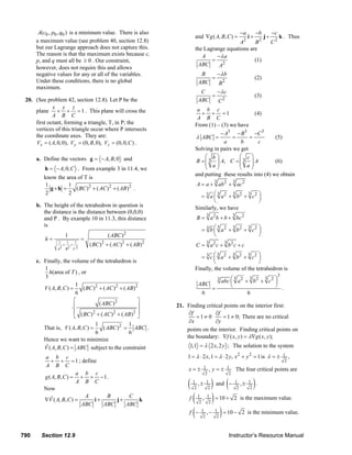 A(c0 , p0 , q0 ) is a minimum value. There is also                                                                                    −a        −b         −c
                                                                                                            and ∇g ( A, B, C ) =                           i+         j+        k . Thus
                                                                                                                                                       2         2
               a maximum value (see problem 40, section 12.8)                                                                  A     B                                     C2
               but our Lagrange approach does not capture this.                                             the Lagrange equations are
               The reason is that the maximum exists because c,                                                A     −λ a
               p, and q must all be ≥ 0 . Our constraint,                                                          =                 (1)
               however, does not require this and allows
                                                                                                             ABC      A2
               negative values for any or all of the variables.                                                B    −λ b
                                                                                                                  =                                             (2)
               Under these conditions, there is no global                                                     ABC   B2
               maximum.
                                                                                                               C    −λ c
                                                                                                                  =                                             (3)
        20. (See problem 42, section 12.8). Let P be the                                                      ABC   C2
                    x y z
            plane + + = 1 . This plane will cross the                                                        a b c
                                                                                                               + + =1                  (4)
                    A B C                                                                                    A B C
            first octant, forming a triangle, T, in P; the                                                  From (1) – (3) we have
            vertices of this triangle occur where P intersects
            the coordinate axes. They are:                                                                              − A3 − B3 −C 3
                                                                                                            λ ABC =          =      =           (5)
            Vx = ( A, 0, 0), V y = (0, B, 0), Vz = (0, 0, C ) .                                                          a      b       c
                                                                                                            Solving in pairs we get
               a. Define the vectors g = − A, B, 0 and                                                          ⎛ b⎞           ⎛ c⎞
                                                                                                            B = ⎜ 3 ⎟ A, C = ⎜ 3 ⎟ A
                                                                                                                ⎜ a⎟           ⎜ a⎟             (6)
                    h = − A, 0, C . From example 3 in 11.4, we                                                  ⎝     ⎠        ⎝     ⎠
                                                                                                            and putting these results into (4) we obtain
                   know the area of T is
                                                                                                                            3                3
                   1         1                                                                               A = a + ab 2 + ac 2
                      g×h =     ( BC ) 2 + ( AC ) 2 + ( AB)2 .
                    2        2
                                                                                                              = 3 a ⎛ a 2 + b2 + c2 ⎞
                                                                                                                      3     3   3
                                                                                                                    ⎜               ⎟
                                                                                                                    ⎝               ⎠
               b. The height of the tetrahedron in question is                                              Similarly, we have
                  the distance is the distance between (0,0,0)
                                                                                                                       3                     3
                  and P . By example 10 in 11.3, this distance                                               B = a 2 b + b + bc 2
                  is
                                                                                                                  = 3 b ⎛ a 2 + b2 + c2 ⎞
                                                                                                                          3    3    3
                                                                                                                        ⎜               ⎟
                                1                        ( ABC )   2                                                    ⎝               ⎠
                    h=                   =
                            1
                              +
                                1
                                  +
                                    1
                                              ( BC ) + ( AC )2 + ( AB) 2
                                                     2                                                                 3
                                                                                                             C = a 2 c + b2 c + c
                                                                                                                                     3
                           A2 B 2 C 2

                                                                                                               = 3 c ⎛ a 2 + b2 + c2 ⎞
                                                                                                                       3     3     3
                                                                                                                     ⎜                  ⎟
               c. Finally, the volume of the tetrahedron is                                                          ⎝                  ⎠
                  1                                                                                         Finally, the volume of the tetrahedron is
                    h(area of T ) , or                                                                                                                                          3
                  3                                                                                                                     ⎛3      3    3    ⎞
                                                                                                                                3
                                                                                                                                    abc ⎜ a 2 + b 2 + c 2 ⎟
                                   1                                                                          ABC                       ⎝                 ⎠ .
                  V ( A, B, C ) =     ( BC )2 + ( AC )2 + ( AB )2                                                           =
                                   6                                                                              6                            6
                                  ⎡           ( ABC ) 2           ⎤
                                ⋅⎢                                ⎥                              21. Finding critical points on the interior first:
                                  ⎢ ( BC ) 2 + ( AC ) 2 + ( AB )2 ⎥                                   ∂f          ∂f
                                  ⎣                               ⎦                                      =1≠ 0       = 1 ≠ 0; There are no critical
                                                                                                      ∂x          ∂y
                                         1              1
                   That is, V ( A, B, C ) = ( ABC ) 2 = ABC .                                        points on the interior. Finding critical points on
                                         6              6
                                                                                                     the boundary: ∇f ( x, y ) = λ∇g ( x, y );
                   Hence we want to minimize
                   V ( A, B, C ) = ABC subject to the constraint                                         1,1 = λ 2 x, 2 y ; The solution to the system
                   a b c                                                                                1 = λ ⋅ 2 x, 1 = λ ⋅ 2 y , x 2 + y 2 = 1 is λ = ±                           1    ,
                      + + = 1 ; define                                                                                                                                               2
                   A B C
                                                                                                        x=± 1 , y=± 1                            The four critical points are
                                  a b c                                                                               2                  2
                   g ( A, B, C ) = + + − 1 .

                   Now
                                  A B C
                                                                                                        (   1 ,± 1
                                                                                                             2    ) and ( − , ± ).
                                                                                                                  2
                                                                                                                                                 1
                                                                                                                                                  2
                                                                                                                                                           1
                                                                                                                                                            2

                   ∇V ( A, B, C ) =
                                     A
                                        i+
                                            B
                                               j+
                                                   C
                                                      k                                                  f ( , ) = 10 + 2 is the maximum value.
                                                                                                             1         1
                                                                                                              2         2
                                    ABC    ABC    ABC
                                                                                                         f ( − , − ) = 10 − 2 is the minimum value.
                                                                                                                  1         1
                                                                                                                   2         2



      790         Section 12.9                                                                                                           Instructor’s Resource Manual
© 2007 Pearson Education, Inc., Upper Saddle River, NJ. All rights reserved. This material is protected under all copyright laws as they currently exist. No portion of this material may be
reproduced, in any form or by any means, without permission in writing from the publisher.
 