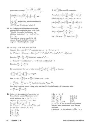 ⎛ −1 − 2 19 −4 + 2 19 ⎞                                                 ⎛θ ⎞
               points on the boundary: ⎜          ,          ⎟,                                         2r sin ⎜ ⎟ . Then we wish to maximize
                                       ⎜      5        5     ⎟                                                 ⎝2⎠
                                       ⎝                     ⎠
                                                                                                                            ⎡ ⎛α ⎞         ⎛β⎞       ⎛ γ ⎞⎤
               ⎛ −1 + 2 19 −4 − 2 19 ⎞ ⎛ 2           8 ⎞                                                P (α , β , γ ) = 2r ⎢sin ⎜ ⎟ + sin ⎜ ⎟ + sin ⎜ ⎟ ⎥
               ⎜            ,           ⎟ , ⎜−    ,−   ⎟ and                                                                ⎣ ⎝2⎠          ⎝2⎠       ⎝ 2 ⎠⎦
               ⎜      5          5      ⎟ ⎝     5     5⎠
               ⎝                        ⎠                                                              subject to g(α, β, γ) = α + β + γ − 2π = 0 = 0.
               ⎛ 2 8 ⎞
               ⎜    ,    ⎟ . Respectively, the maximum value is                                                  ⎛α ⎞      ⎛β⎞       ⎛γ ⎞
                                                                                                       Let r cos ⎜ ⎟ , cos ⎜ ⎟ , cos ⎜ ⎟ = λ 1, 1, 1 .
               ⎝ 5 5⎠                                                                                            ⎝2⎠       ⎝2⎠       ⎝2⎠
               ≈ 29.9443 and the minimum value is 0.
                                                                                                                      ⎛α ⎞         ⎛β⎞         ⎛γ ⎞
                                                                                                       Then λ = r cos ⎜ ⎟ = r cos ⎜ ⎟ = r cos ⎜ ⎟ , so
        26. It is clear that the maximum will occur for a                                                             ⎝2⎠          ⎝2⎠         ⎝2⎠
            triangle which contains the center of the circle.                                                     ⎛      α β γ          ⎞
            (With this observation in mind, there are                                                  α = β = γ ⎜ since + + = π ⎟ .
                                                                                                                  ⎝       2 2 2         ⎠
            additional constraints: 0 < α < π , 0 < β < π ,
                                                                                                                           2π                2π
            0 > γ < π .)                                                                               3αa = 2 π , so α =     ; then β = γ =    .
            Note that in an isosceles triangle, the side                                                                    3                 3
            opposite the angle θ which is between the
            congruent sides of length r has length


         27. Let α + β + γ = 1, α > 0, β > 0, and γ > 0.
               Maximize P ( x, y, z ) = kxα y β zγ , subject to g(x, y, z) = ax + by + cz – d = 0.
               Let ∇P ( x, y, z ) = λ∇g ( x, y, z ). Then kα xα –1 y β zγ , k β xα y β –1 zγ , kγ xα y β zγ –1 = λ a, b, c .
                          λ ax λ by λ cz
               Therefore,      =     =     (since each equals kxα y β zγ ).
                           α      β     γ
               λ ≠ 0 since λ = 0 would imply x = y = z = 0 which would imply P = 0.
                               ax       by       cz
               Therefore,           =        =        (*).
                               α        β        γ
                                                                 ⎛ ax ⎞    ⎛ by ⎞    ⎛ cz ⎞
               The constraints ax + by + cz = d in the form α ⎜ ⎟ + β ⎜ ⎟ + γ ⎜ ⎟ = d becomes
                                                                 ⎝α ⎠      ⎝β ⎠      ⎝γ ⎠
                 ⎛ ax ⎞     ⎛ ax ⎞     ⎛ ax ⎞
               α ⎜ ⎟ + β ⎜ ⎟ + γ ⎜ ⎟ = d , using (*).
                 ⎝α ⎠       ⎝α ⎠       ⎝α ⎠
                                   ⎛ ax ⎞        ax
               Then (α + β + γ ) ⎜ ⎟ = d , or        = d (since α + β + γ = 1).
                                   ⎝ α ⎠         α
                   αd              βd           γd
               x=       (**); y =       and z =     then following using (*) and (**).
                    a                b           c
               Since there is only one interior critical point, and since P is 0 on the boundary, P is maximum when
                   αd         βd         γd
               x=       , y=       ,z=       .
                    a          b          c

        28. Let (x, y, z) denote a point of intersection. Let                                          5. 2x – y + 3z = 28
            f(x, y, z) be the square of the distance to the                                            6. 3λ + 4μ = 16                (1, 2, 3, 4)
               origin. Minimize f ( x, y , z ) = x 2 + y 2 + z 2                                       7. 2λ + 7μ = 28                (1, 2, 3, 5)
                                                                                                       8. λ = 0, μ = 4                (6, 7)
               subject to g ( x, y, z ) = x + y + z - 8 = 0 and
                                                                                                       9. x = 4, y = –2, z = 6        (8, 1-3)
               h(x, y, z) = 2x – y + 3z – 28 = 0.                                                      f(4, –2, 6) = 56, and the nature of the problem
               Let ∇f ( x, y, z ) = λ∇g ( x, y, z ) + μ∇h( x, y, z ).                                  indicates this is the minimum rather than the
                 2 x, 2 y, 2 z = λ 1,1,1 + μ 2, -1, 3                                                  maximum.
               1. 2x = λ + 2μ                                                                          Conclusion: The least distance is 56 ≈ 7.4833.
               2. 2y = λ – μ
               3. 2z = λ + 3μ
               4. x + y + z = 8


      792         Section 12.9                                                                                                  Instructor’s Resource Manual
© 2007 Pearson Education, Inc., Upper Saddle River, NJ. All rights reserved. This material is protected under all copyright laws as they currently exist. No portion of this material may be
reproduced, in any form or by any means, without permission in writing from the publisher.
 