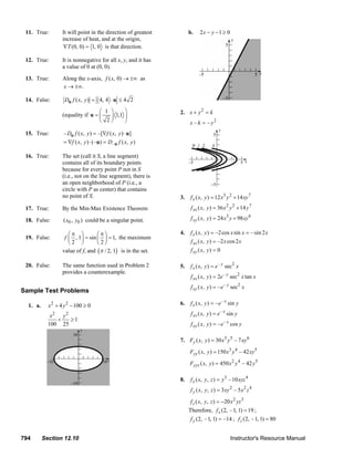 11. True:             It will point in the direction of greatest                                b.    2x − y −1 ≥ 0
                              increase of heat, and at the origin,
                               ∇T (0, 0) = 1, 0 is that direction.

        12. True:             It is nonnegative for all x, y, and it has
                              a value of 0 at (0, 0).

        13. True:             Along the x-axis, f ( x, 0) → ±∞ as
                              x → ±∞.

        14. False:             Du f ( x, y ) = 4, 4 ⋅ u ≤ 4 2
                                               ⎛ 1 ⎞     ⎞                                         2. x + y 2 = k
                              (equality if u = ⎜   ⎟ 1,1 ⎟
                                               ⎝ 2⎠      ⎠                                              x – k = – y2
        15. True:              – Du f ( x, y ) = –[∇f ( x, y ) ⋅ u]
                               = ∇f ( x, y ) ⋅ (– u) = D– u f ( x, y )

        16. True:             The set (call it S, a line segment)
                              contains all of its boundary points
                              because for every point P not in S
                              (i.e., not on the line segment), there is
                              an open neighborhood of P (i.e., a
                              circle with P as center) that contains
                              no point of S.                                                       3.    f x ( x, y ) = 12 x3 y 2 + 14 xy 7
        17. True:             By the Min-Max Existence Theorem                                           f xx ( x, y ) = 36 x 2 y 2 + 14 y 7

        18. False:            ( x0 , y0 ) could be a singular point.                                     f xy ( x, y ) = 24 x3 y + 98 xy 6

                                 ⎛π ⎞         ⎛π⎞                                                  4.    f x ( x, y ) = –2 cos x sin x = – sin 2 x
        19. False:             f ⎜ , 1⎟ = sin ⎜ ⎟ = 1, the maximum
                                 ⎝2 ⎠         ⎝2⎠                                                        f xx ( x, y ) = –2 x cos 2 x
                              value of f, and (π / 2, 1) is in the set.                                  f xy ( x, y ) = 0

        20. False:            The same function used in Problem 2                                  5.    f x ( x, y ) = e – y sec2 x
                              provides a counterexample.
                                                                                                         f xx ( x, y ) = 2e – y sec 2 x tan x
                                                                                                         f xy ( x, y ) = – e – y sec2 x
      Sample Test Problems

          1. a.       x 2 + 4 y 2 − 100 ≥ 0                                                        6.    f x ( x, y ) = – e – x sin y

                      x2 y 2                                                                             f xx ( x, y ) = e – x sin y
                        +    ≥1
                     100 25                                                                              f xy ( x, y ) = – e – x cos y

                                                                                                   7. Fy ( x, y ) = 30 x3 y5 – 7 xy 6
                                                                                                        Fyy ( x, y ) = 150 x3 y 4 – 42 xy 5

                                                                                                        Fyyx ( x, y ) = 450 x 2 y 4 – 42 y 5

                                                                                                   8.    f x ( x, y, z ) = y 3 – 10 xyz 4
                                                                                                         f y ( x, y, z ) = 3 xy 2 – 5 x 2 z 4

                                                                                                         f z ( x, y, z ) = −20 x 2 yz 3
                                                                                                        Therefore, f x (2, – 1, 1) = 19 ;
                                                                                                         f y (2, – 1, 1) = –14 ; f z (2, – 1, 1) = 80


      794         Section 12.10                                                                                                 Instructor's Resource Manual
© 2007 Pearson Education, Inc., Upper Saddle River, NJ. All rights reserved. This material is protected under all copyright laws as they currently exist. No portion of this material may be
reproduced, in any form or by any means, without permission in writing from the publisher.
 