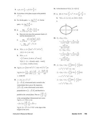 y               2                                                 16. In the direction of ∇f (1, 2) = 4 9, 4
                           9. z y ( x, y ) =      ; z y (2, 2) = = 1
                                                2               2
                         10. Everywhere in the plane except on the parabola                                                                           x2               x2 y 2
                                                                                                                  17. a.      f(4, 1) = 9, so            + y 2 = 9, or   +    = 1.
                                 x 2 = y.                                                                                                             2                18 9
                                                                                                                        b.     ∇f ( x, y ) = x, 2 y , so f (4,1) = 4, 2 .
                                                          x–x
                         11. No. On the path y = x, lim         = 0. On the
                                                     x →0 x + x                                                         c.
                                              x–0
                             path y = 0, lim        = 1.
                                         x →0 x + 0

                                                         x2 – 2 y       4–4
                         12. a.             lim                     =       =0
                                      ( x, y )→(2, 2) x 2    + 2y       4+4

                                b. Does not exist since the numerator lends to 4
                                   and the denominator to 0.
                                                                                                                  18. Fx = Fu u x + Fv vx
                                                         ( x 2 + 2 y 2 )( x 2 – 2 y 2 )
                                c.          lim                                                                                        v          y               u     1
                                      ( x, y )→(0, 0)            x2 + 2 y 2                                                    =                        +
                                                                                                                                        2 2                       2 2
                                                                                                                                   1 + u v 2 xy             1+ u v 2 x
                                      =        lim          ( x2 – y 2 ) = 0
                                          ( x, y )→(0, 0)                                                                             v y +u
                                                                                                                               =
                                                                                                                                 2(1 + u 2 v 2 ) x
                         13. a.       ∇f ( x, y, z ) = 2 xyz 3 , x 2 z 3 , 3 x 2 yz 2                                          Fy = Fu u y + Fv v y
                                       f (1, 2, −1) = −4, −1, 6                                                                        v          x               u     −1
                                                                                                                               =                        +
                                                                                                                                        2 2                       2 2
                                b.    ∇f ( x , y , z )                                                                             1 + u v 2 xy             1+ u v 2 y
                                                                                                                                      v x –u
                                       = y 2 z cos xz , 2 y sin xz , xy 2 cos xz                                               =
                                                                                                                                   2(1 + u 2 v 2 ) y
                                      ∇f (1, 2, – 1) = –4 cos(1), sin(1), – cos(1)
                                       ≈ −2.1612, −3.3659, 2.1612                                                                                ⎛1⎞         ⎛ u             ⎞
                                                                                                                  19.    f x = fu u x + fv u y = ⎜ ⎟ (2 x) + ⎜ –             ⎟ ( yz )
                                                                                                                                                 ⎝ v⎠        ⎝ v2            ⎠
                         14. Du f ( x, y ) = 3 y (1 + 9 x 2 y 2 ) –1 , 3x(1 + 9 x 2 y 2 ) –1 ⋅ u
                                                                                                                             = x –2 y –1 z –1 ( x 2 + 3 y – 4 z )

                                Du f (4, 2) =
                                                      6 12
                                                        ,    ⋅
                                                                           3
                                                                             ,−
                                                                                1
                                                                                          =
                                                                                              (3   3−6   )                                        ⎛1⎞        ⎛ u ⎞
                                                                                                                         f y = fu u y + f v v y = ⎜ ⎟ (–3) + ⎜ – ⎟ ( xz )
                                                     577 577              2     2                  577                                            ⎝v⎠        ⎝ v2 ⎠
                                ≈ −0.001393                                                                                  = − x −1 y − 2 z − 1 ( x 2 + 4 z )
                                                                                                                                                 ⎛1⎞       ⎛ u ⎞
                         15. z = f ( x, y ) = x 2 + y 2                                                                  f z = fu u z + f v vz = ⎜ ⎟ (4) + ⎜ – ⎟ ( xy )
                                                                                                                                                 ⎝v⎠       ⎝ v2 ⎠
                                 1, – 3, 0 is horizontal and is normal to the
                                                                                                                             = x −1 y −1 z −2 (3 y − x 2 )
                                vertical plane that is given. By inspection,
                                     3, 1, 0 is also a horizontal vector and is

                                perpendicular to 1, – 3, 0 and therefore is

                                                                                               3 1
                                parallel to the vertical plane. Then u =                        ,
                                                                                              2 2
                                is the corresponding 2-dimensional unit vector.
                                 Du f ( x, y ) = ∇f ( x, y ) ⋅ u
                                                      3 1
                                = 2 x, 2 y ⋅           ,  = 3x + y
                                                     2 2
                                 Du f (1, 2) = 3 + 2 ≈ 3.7321 is the slope of the
                                tangent to the curve.

                       Instructor’s Resource Manual                                                                                                          Section 12.10              795
© 2007 Pearson Education, Inc., Upper Saddle River, NJ. All rights reserved. This material is protected under all copyright laws as they currently exist. No portion of this material may be
reproduced, in any form or by any means, without permission in writing from the publisher.
 