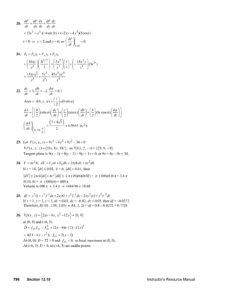 dF dF dx dF dy
        20.        =      +
                dt   dx dt dy dt
               = (3 x 2 − y 2 )(−6sin 3t ) + (−2 xy − 4 y 3 )(3cos t )
                                           ⎛ dF ⎞
               t = 0 ⇒ x = 2 and y = 0, so ⎜    ⎟      = 0.
                                           ⎝ dt ⎠ t =0

        21. Ft = Fx xt + Fy yt + Fz zt

                ⎛ 10 xy ⎞ ⎛ 3t1/ 2        ⎞ ⎛ 5x2      ⎞ ⎛ 1 ⎞ ⎛ 15 x 2 y ⎞ 3t
               =⎜       ⎟⎜                ⎟+⎜ 3        ⎟ ⎜ ⎟ + ⎜ – 4 ⎟ (3e )
                ⎝ z3 ⎠ ⎜ 2⎝
                                          ⎟ ⎜ z
                                          ⎠ ⎝
                                                       ⎟⎝ t ⎠ ⎜
                                                       ⎠       ⎝   z ⎟    ⎠
                   15 xy t       5x2          45 x 2 ye3t
               =             +            –
                      z3         z 3t             z4

               dc      db       dα
        22.       = 3,    = –2,      = 0.1
               dt      dt        dt
                                    ⎛1⎞
               Area = A(b, c, α ) = ⎜ ⎟ c(b sin α )
                                    ⎝2⎠
               dA ⎡⎛ b ⎞          ⎛ dc ⎞ ⎛ c ⎞      ⎛ db ⎞ ⎛ b ⎞          ⎛ dα ⎞ ⎤
                  = ⎜ ⎟ (sin α ) ⎜ ⎟ + ⎜ ⎟ (sin α ) ⎜ ⎟ + ⎜ ⎟ (bc cos α ) ⎜    ⎟⎥
               dt ⎢⎝ 2 ⎠
                    ⎣             ⎝ dt ⎠ ⎝ 2 ⎠      ⎝ dt ⎠ ⎝ 2 ⎠          ⎝ dt ⎠ ⎦

               ⎛ dA ⎞
                                      =
                                          ( 7 + 4 3 ) ≈ 6.9641 in.2/s
               ⎜ ⎟⎛              π⎞
               ⎝ dt ⎠ ⎜ 8, 10,    ⎟
                                                 2
                       ⎝         6⎠


        23. Let F ( x, y , z ) = 9 x 2 + 4 y 2 + 9 z 2 – 34 = 0
               ∇F ( x, y, z ) = 18 x, 8 y , 18 z , so ∇f (1, 2, – 1) = 2 9, 8, – 9 .
               Tangent plane is 9(x – 1) + 8(y – 2) – 9(z + 1) = 0, or 9x + 8y – 9z = 34.

        24. V = πr 2 h; dV = Vr dr + Vh dh = 2πrh dr + πr 2 dh
               If r = 10, dr ≤ 0.02, h = 6, dh = 0.01, then
                dV ≤ 2πrh dr + πr 2 dh ≤ 2 π (10)(6)(0.02) + π (100)(0.01) = 3.4 π
               V(10, 6) = π (100)(6) = 600 π
               Volume is 600 π ± 3.4 π ≈ 1884.96 ± 10.68

        25. df = y 2 (1 + z 2 ) –1 dx + 2 xy (1 + z 2 ) –1 dy – 2 xy 2 z (1 + z 2 ) –2 dz
            If x = 1, y = 2, z = 2, dx = 0.01, dy = –0.02, dz = 0.03, then df = –0.0272.
            Therefore, f(1.01, 1.98, 2.03) ≈ f(1, 2, 2) + df = 0.8 – 0.0272 = 0.7728

        26. ∇f ( x, y ) = 2 xy – 6 x, x 2 – 12 y = 0, 0
               at (0, 0) and (±6, 3).
               D = f xx f yy – f xy = (2 y – 6)(–12) – (2 x)2
                                 2


               = 4(18 − 6 y − x 2 ); f xx = 2( y – 3)
               At (0, 0): D = 72 > 0 and f xx < 0, so local maximum at (0, 0).
               At (±6, 3): D < 0, so (±6, 3) are saddle points.




      796          Section 12.10                                                                                                Instructor’s Resource Manual
© 2007 Pearson Education, Inc., Upper Saddle River, NJ. All rights reserved. This material is protected under all copyright laws as they currently exist. No portion of this material may be
reproduced, in any form or by any means, without permission in writing from the publisher.
 