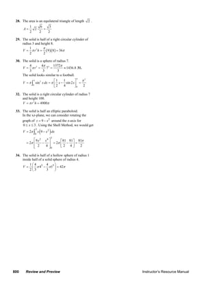 28. The area is an equilateral triangle of length                   2.
                     1    6    3
                A=     2    =
                     2   2    2

        29. The solid is half of a right circular cylinder of
            radius 3 and height 8.
                 1         π
            V = π r 2 h = ( 9 )( 8 ) = 36π
                 2         2

        30. The solid is a sphere of radius 7.
                4         4π 3 1372π
            V = π r3 =       7 =          ≈ 1436.8 31.
                3          3         3
            The solid looks similar to a football.
                                                     π
                   π               ⎡1     1        ⎤   π2
            V = π ∫ sin 2 x dx = π ⎢ x − sin 2 x ⎥ =
                   0
                                   ⎣2     4        ⎦0  2

        32. The solid is a right circular cylinder of radius 7
            and height 100.
            V = π r 2 h = 4900π

        33. The solid is half an elliptic paraboloid.
            In the xz-plane, we can consider rotating the
               graph of z = 9 − x 2 around the z-axis for
               0 ≤ x ≤ 3 . Using the Shell Method, we would get
                           3
                               (
               V = 2π ∫ x 9 − x 2 dx
                          0
                                        )
                                         3
                       ⎡ 9 x2 x4 ⎤    ⎡ 81 81 ⎤ 81π
                  = 2π ⎢     − ⎥ = 2π ⎢ − ⎥ =
                       ⎢ 2
                       ⎣      4⎥ ⎦0   ⎣2 4⎦      2

        34. The solid is half of a hollow sphere of radius 1
            inside half of a solid sphere of radius 4.
                 1⎛4          4     ⎞
            V = ⎜ π 43 − π 13 ⎟ = 42π
                 2⎝3          3     ⎠




      800         Review and Preview                                                                                            Instructor’s Resource Manual
© 2007 Pearson Education, Inc., Upper Saddle River, NJ. All rights reserved. This material is protected under all copyright laws as they currently exist. No portion of this material may be
reproduced, in any form or by any means, without permission in writing from the publisher.
 