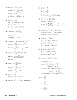 23.     f x ( x, y ) = – y 2 ( x 2 + y 4 ) –1;                                           31. P (V , T ) =
                                                                                                                    kT
                                                                                                                    V
                fx   (        )
                         5, – 2 = –
                                       4
                                       21
                                          ≈ –0.1905                                                                  k
                                                                                                        P (V , T ) = ;
                                                                                                         T
                                                                                                                     V
                f y ( x, y ) = 2 xy ( x 2 + y 4 ) –1;
                                                                                                                               k
                                                                                                        P (100, 300) =            lb/in.2 per degree
                     (         )    4 5                                                                  T
                fy       5, – 2 = –     ≈ –0.4259                                                                             100
                                     21
                                                                                                 32. V [ P (V , T )] + T [ P (V , T )]
                                                                                                          V                 T
        24.     f x ( x, y ) = e y sinh x;
                                                                                                        = V (– kTV –2 ) + T (kV –1 ) = 0
                f x (–1, 1) = e sinh(–1) ≈ –3.1945
                                                                                                                  ⎛ kT ⎞ ⎛ k ⎞ ⎛ V               ⎞   kT    PV
                f y ( x, y ) = e y cosh x;                                                              P VT TP = ⎜ –
                                                                                                         V              ⎟⎜ ⎟⎜                    ⎟=–    =–    = –1
                                                                                                                  ⎝ V 2 ⎠⎝ P ⎠⎝ k                ⎠   PV    PV
                f y (–1, 1) = e cosh(–1) ≈ 4.1945

                                 x2 y 2                                                          33.     f x ( x, y ) = 3 x 2 y – y 3 ; f xx ( x, y ) = 6 xy;
        25. Let z = f ( x, y ) =    +    .
                                 9     4                                                                 f y ( x, y ) = x3 – 3xy 2 ; f yy ( x, y ) = –6 xy

             f y ( x, y ) =
                            y                                                                          Therefore, f xx ( x, y ) + f yy ( x, y ) = 0.
                            2
            The slope is f y (3, 2) = 1.
                                                                                                 34.     f x ( x, y ) = 2 x( x 2 + y 2 ) –1 ;
                                                                                                         f xx ( x, y ) = –2( x 2 – y 2 )( x 2 + y 2 ) –1
        26. Let z = f ( x, y ) = (1/ 3)(36 – 9 x 2 – 4 y 2 )1/ 2 .
                               ⎛ 4⎞                                                                      f y ( x, y ) = 2 y ( x 2 + y 2 ) –1 ;
                f y ( x, y ) = ⎜ − ⎟ y (36 − 9 x 2 − y 2 ) −1/ 2
                               ⎝ 3⎠                                                                      f yy ( x, y ) = 2( x 2 − y 2 )( x 2 + y 2 ) −1
                                                 8
               The slope is f y (1, – 2) =           ≈ 0.8040.
                                              3 11                                               35. Fy ( x, y ) = 15 x 4 y 4 – 6 x 2 y 2 ;

                             ⎛1⎞                                                                        Fyy ( x, y ) = 60 x 4 y 3 − 12 x 2 y;
        27. z = f ( x, y ) = ⎜ ⎟ (9 x 2 + 9 y 2 − 36)1/ 2
                             ⎝2⎠                                                                        Fyyy ( x, y ) = 180 x 4 y 2 – 12 x 2
                                    9x
            f x ( x, y ) =
                           2(9 x + 9 y 2 – 36)1/ 2
                                2
                                                                                                 36.     f x ( x, y ) = [– sin(2 x 2 – y 2 )](4 x)
            f x (2, 1) = 3
                                                                                                        = –4 x sin(2 x 2 – y 2 )
                              ⎛5⎞
        28. z = f ( x, y ) = ⎜ ⎟ (16 – x 2 )1/ 2 .                                                       f xx ( x, y ) = (–4 x)[cos(2 x 2 – y 2 )](4 x)
                              ⎝4⎠
                           ⎛ 5⎞                                                                                          + [sin(2 x 2 – y 2 )](–4)
            f x ( x, y ) = ⎜ – ⎟ x(16 – x 2 ) –1/ 2
                           ⎝ 4⎠                                                                          f xxy ( x, y ) = –16 x 2 [– sin(2 x 2 – y 2 )](–2 y )
                              5
            f x (2, 3) = –       ≈ –0.7217                                                                                – 4[cos(2 x 2 – y 2 )](–2 y )
                             4 3
                                                                                                        = –32 x 2 y sin(2 x 2 – y 2 ) + 8 y cos(2 x 2 – y 2 )
        29. Vr (r , h) = 2πrh;
               Vr (6, 10) = 120π ≈ 376.99 in.2                                                                ∂3f
                                                                                                 37. a.
                                                                                                               ∂ y3
                                   2
        30. Ty ( x, y ) = 3 y ; Ty (3, 2) = 12 degrees per ft
                                                                                                                 ∂ 3y
                                                                                                       b.
                                                                                                              ∂ y∂ x 2

                                                                                                                ∂ 4y
                                                                                                       c.
                                                                                                              ∂ y 3∂ x



      750         Section 12.2                                                                                                   Instructor’s Resource Manual
© 2007 Pearson Education, Inc., Upper Saddle River, NJ. All rights reserved. This material is protected under all copyright laws as they currently exist. No portion of this material may be
reproduced, in any form or by any means, without permission in writing from the publisher.
 