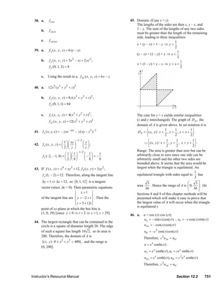 38. a.        f yxx                                                                      45. Domain: (Case x < y)
                                                                                                                      The lengths of the sides are then x, y – x, and
                                b.     f yyxx                                                                         1 – y. The sum of the lengths of any two sides
                                                                                                                      must be greater than the length of the remaining
                                                                                                                      side, leading to three inequalities:
                                c.     f yyxxx                                                                                                   1
                                                                                                                      x + (y – x) > 1 – y ⇒ y >
                                                                                                                                                 2
                         39. a.        f x ( x, y, z ) = 6 xy – yz                                                                                 1
                                                                                                                      (y – x) + (1 – y) > x ⇒ x <
                                                                                                                                                   2
                                b.     f y ( x, y, z ) = 3 x 2 – xz + 2 yz 2 ;                                                                       1
                                                                                                                      x + (1 – y) > y – x ⇒ y < x +
                                       f y (0, 1, 2) = 8                                                                                             2

                                c.    Using the result in a, f xy ( x, y, z ) = 6 x – z.

                         40. a.       12 x 2 ( x3 + y 2 + z )3

                                b.     f y ( x , y , z ) = 8 y ( x 3 + y 2 + z )3 ;
                                       f y (0, 1, 1) = 64

                                c.     f z ( x, y, z ) = 4( x3 + y 2 + z )3 ;                                           The case for y < x yields similar inequalities
                                                                 2
                                       f zz ( x, y, z ) = 12( x + y + z )2       2                                      (x and y interchanged). The graph of DA , the
                                                                                                                        domain of A is given above. In set notation it is
                                 f x ( x, y, x) = – yze – xyz – y ( xy – z 2 ) –1                                              ⎧                1     1         1⎫
                         41.                                                                                             D A = ⎨ ( x, y ) : x < , y > , y < x + ⎬
                                                                                                                               ⎩                2     2         2⎭

                                                   ⎛ 1 ⎞⎛ xy ⎞
                                                                 –1/ 2
                                                                         ⎛ y⎞                                                   ⎧                1     1          1⎫
                                 f x ( x, y, z ) = ⎜ ⎟⎜ ⎟                                                                     ∪ ⎨ ( x, y ) : x > , y < , x < y + ⎬ .
                         42.                                             ⎜ ⎟;                                                   ⎩                2     2          2⎭
                                                   ⎝ 2 ⎠⎝ z ⎠            ⎝z⎠
                                                                     –1/ 2                                              Range: The area is greater than zero but can be
                                                    ⎛ 1 ⎞⎛ 1 ⎞               ⎛ 1⎞     1                                 arbitrarily close to zero since one side can be
                                 f x (–2, – 1, 8) = ⎜ ⎟ ⎜ ⎟                  ⎜– ⎟ = –
                                                    ⎝ 2 ⎠⎝ 4 ⎠               ⎝ 8⎠     8                                 arbitrarily small and the other two sides are
                                                                                                                        bounded above. It seems that the area would be
                         43. If f ( x, y ) = x 4 + xy3 + 12, f y ( x, y ) = 3 xy 2 ;                                    largest when the triangle is equilateral. An
                                                                                                                                                                   1
                                 f y (1, – 2) = 12. Therefore, along the tangent line                                   equilateral triangle with sides equal to     has
                                                                                                                                                                   3
                                Δy = 1 ⇒ Δz = 12, so 0, 1, 12 is a tangent                                                      3                             ⎛     3⎤
                                                                                                                        area       . Hence the range of A is ⎜ 0,
                                                                                                                                                              ⎜      ⎥ . (In
                                vector (since Δx = 0). Then parametric equations                                              36                              ⎝ 36 ⎦
                                                        ⎧ x =1 ⎫                                                        Sections 8 and 9 of this chapter methods will be
                                                        ⎪             ⎪
                                of the tangent line are ⎨ y = –2 + t ⎬ . Then the                                       presented which will make it easy to prove that
                                                        ⎪ z = 5 + 12t ⎪                                                 the largest value of A will occur when the triangle
                                                        ⎩             ⎭
                                                                                                                        is equilateral.)
                                point of xy-plane at which the bee hits is
                                (1, 0, 29) [since y = 0 ⇒ t = 2 ⇒ x = 1, z = 29].
                                                                                                                  46. a.      u = cos (x) cos (ct):
                                                                                                                              u x = – sin( x ) cos(ct ) ; ut = – c cos( x) sin(ct )
                         44. The largest rectangle that can be contained in the
                             circle is a square of diameter length 20. The edge                                               u xx = – cos( x) cos(ct )
                             of such a square has length 10 2, so its area is                                                  utt = – c 2 cos( x) cos(ct )
                             200. Therefore, the domain of A is
                                                                                                                              Therefore, c 2 u xx = utt .
                                                   2      2
                                {( x, y ) : 0 ≤ x + y < 400}, and the range is
                                                                                                                               u = e x cosh(ct ) :
                                (0, 200].
                                                                                                                               u x = e x cosh(ct ), ut = ce x sinh(ct )
                                                                                                                               u xx = e x cosh(ct ), utt = c 2 e x cosh(ct )
                                                                                                                              Therefore, c 2u xx = utt .


                       Instructor’s Resource Manual                                                                                                          Section 12.2              751
© 2007 Pearson Education, Inc., Upper Saddle River, NJ. All rights reserved. This material is protected under all copyright laws as they currently exist. No portion of this material may be
reproduced, in any form or by any means, without permission in writing from the publisher.
 