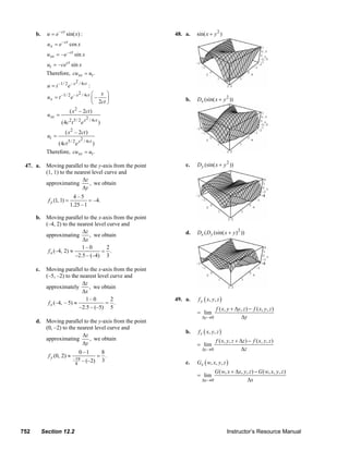 b.     u = e – ct sin( x) :                                                       48. a.       sin( x + y 2 )
                      u x = e – ct cos x
                      u xx = – e – ct sin x
                      ut = – cect sin x
                     Therefore, cu xx = ut .
                                       2
                      u = t –1/ 2 e – x / 4ct :
                                            2 / 4ct   ⎛ x ⎞
                      u x = t –1/ 2 e – x             ⎜–    ⎟                                          b.     Dx (sin( x + y 2 ))
                                                      ⎝ 2ct ⎠
                                     ( x 2 – 2ct )
                      u xx =
                                                   2 / 4ct
                               (4c 2 t 5 / 2 e x             )
                                     2
                                 ( x – 2ct )
                      ut =
                                               2
                          (4ct 5 / 2 e x / 4ct )
                     Therefore, cu xx = ut .

        47. a.       Moving parallel to the y-axis from the point                                      c.     D y (sin( x + y 2 ))
                     (1, 1) to the nearest level curve and
                                      Δz
                     approximating        , we obtain
                                      Δy
                                      4–5
                      f y (1, 1) =            = –4.
                                     1.25 – 1

               b. Moving parallel to the x-axis from the point
                  (–4, 2) to the nearest level curve and
                                    Δz                                                                 d.     Dx ( D y (sin( x + y ) 2 ))
                  approximating        , we obtain
                                    Δx
                                    1– 0       2
                   f x (–4, 2) ≈            = .
                                 –2.5 – (–4) 3

               c.    Moving parallel to the x-axis from the point
                     (–5, –2) to the nearest level curve and
                                       Δz
                     approximately        , we obtain
                                       Δx
                                         1– 0      2                                             49. a.        f y ( x, y , z )
                      f x (–4, – 5) ≈            = .
                                      –2.5 – (–5) 5                                                                        f ( x , y + Δy , z ) − f ( x , y , z )
                                                                                                              = lim
                                                                                                                 Δy →0                    Δy
               d. Moving parallel to the y-axis from the point
                  (0, –2) to the nearest level curve and
                                                                                                       b.      f z ( x, y , z )
                                   Δz
                  approximating       , we obtain                                                                          f ( x , y , z + Δz ) − f ( x , y , z )
                                   Δy                                                                         = lim
                                                                                                                 Δz →0                      Δz
                                            0 –1      8
                      f y (0, 2) ≈                   = .
                                         –19   – (–2) 3
                                          8                                                            c.     Gx ( w, x, y, z )
                                                                                                                       G ( w, x + Δx, y , z ) − G ( w, x, y, z )
                                                                                                              = lim
                                                                                                                 Δx →0                  Δx




      752           Section 12.2                                                                                                  Instructor’s Resource Manual
© 2007 Pearson Education, Inc., Upper Saddle River, NJ. All rights reserved. This material is protected under all copyright laws as they currently exist. No portion of this material may be
reproduced, in any form or by any means, without permission in writing from the publisher.
 