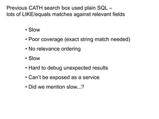 Previous CATH search box used plain SQL –
lots of LIKE/equals matches against relevant fields

        • Slow
        • Poor coverage (exact string match needed)
        • No relevance ordering
        • Slow
        • Hard to debug unexpected results
        • Can‘t be exposed as a service
        • Did we mention slow...?
 