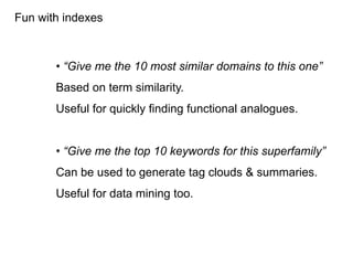 Fun with indexes



       • “Give me the 10 most similar domains to this one”
       Based on term similarity.
       Useful for quickly finding functional analogues.


       • “Give me the top 10 keywords for this superfamily”
       Can be used to generate tag clouds & summaries.
       Useful for data mining too.
 
