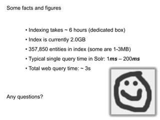 Some facts and figures



       • Indexing takes ~ 6 hours (dedicated box)
       • Index is currently 2.0GB
       • 357,850 entities in index (some are 1-3MB)
       • Typical single query time in Solr: 1ms – 200ms
       • Total web query time: ~ 3s




Any questions?
 