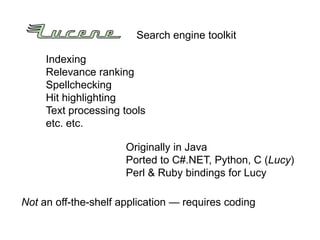 Search engine toolkit

     Indexing
     Relevance ranking
     Spellchecking
     Hit highlighting
     Text processing tools
     etc. etc.

                      Originally in Java
                      Ported to C#.NET, Python, C (Lucy)
                      Perl & Ruby bindings for Lucy

Not an off-the-shelf application — requires coding
 