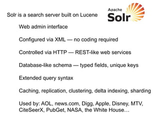 Solr is a search server built on Lucene

     Web admin interface

     Configured via XML — no coding required

     Controlled via HTTP — REST-like web services

     Database-like schema — typed fields, unique keys

     Extended query syntax

     Caching, replication, clustering, delta indexing, sharding

     Used by: AOL, news.com, Digg, Apple, Disney, MTV,
     CiteSeerX, PubGet, NASA, the White House…
 