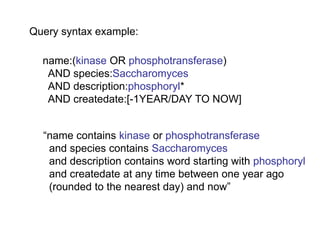 Query syntax example:

  name:(kinase OR phosphotransferase)
   AND species:Saccharomyces
   AND description:phosphoryl*
   AND createdate:[-1YEAR/DAY TO NOW]


  ―name contains kinase or phosphotransferase
   and species contains Saccharomyces
   and description contains word starting with phosphoryl
   and createdate at any time between one year ago
   (rounded to the nearest day) and now‖
 