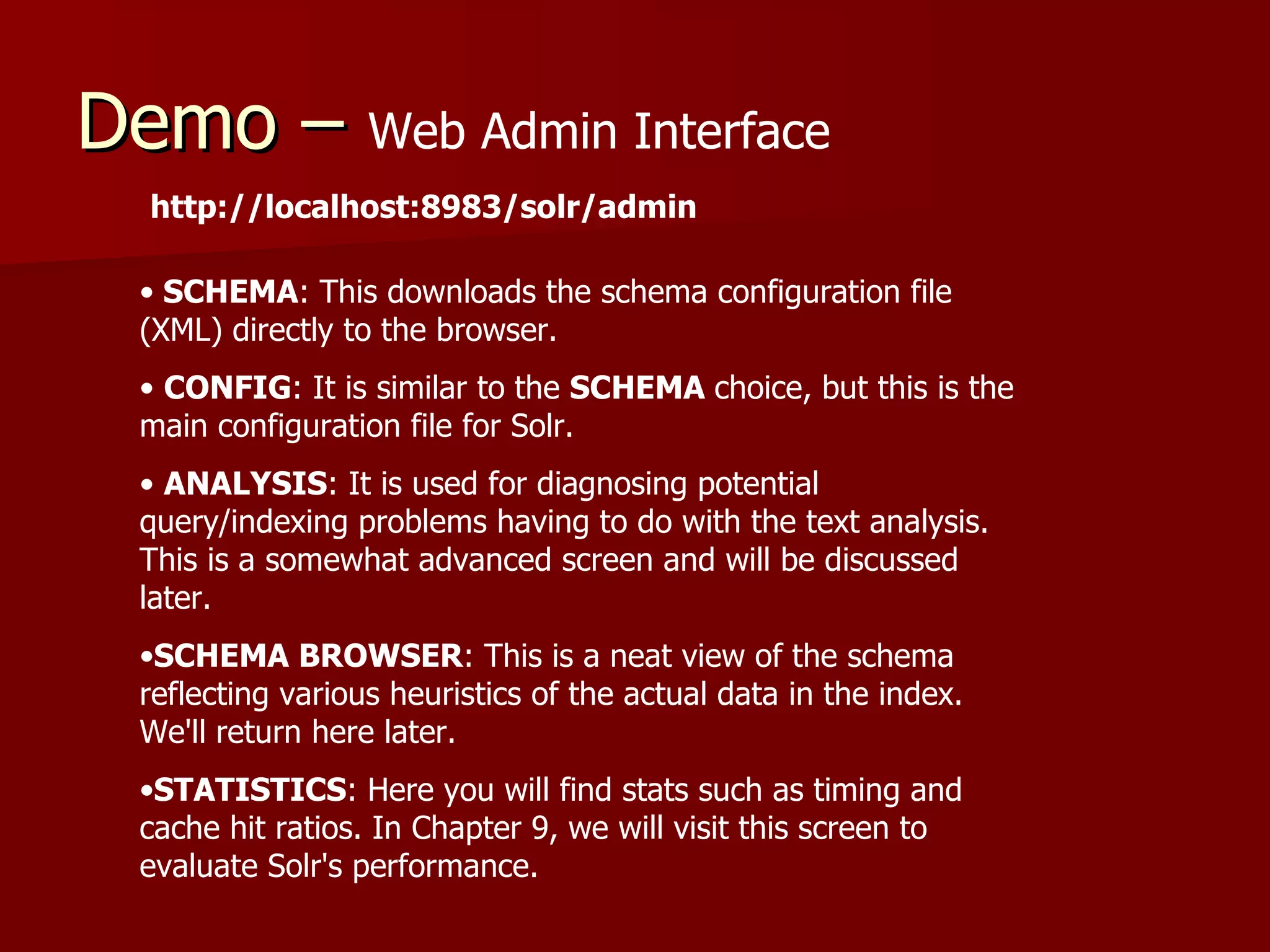 Demo – Web Admin Interface
  http://localhost:8983/solr/admin

  • SCHEMA: This downloads the schema configuration file
  (XML) directly to the browser.
  • CONFIG: It is similar to the SCHEMA choice, but this is the
  main configuration file for Solr.
  • ANALYSIS: It is used for diagnosing potential
  query/indexing problems having to do with the text analysis.
  This is a somewhat advanced screen and will be discussed
  later.
  •SCHEMA BROWSER: This is a neat view of the schema
  reflecting various heuristics of the actual data in the index.
  We'll return here later.
  •STATISTICS: Here you will find stats such as timing and
  cache hit ratios. In Chapter 9, we will visit this screen to
  evaluate Solr's performance.
 