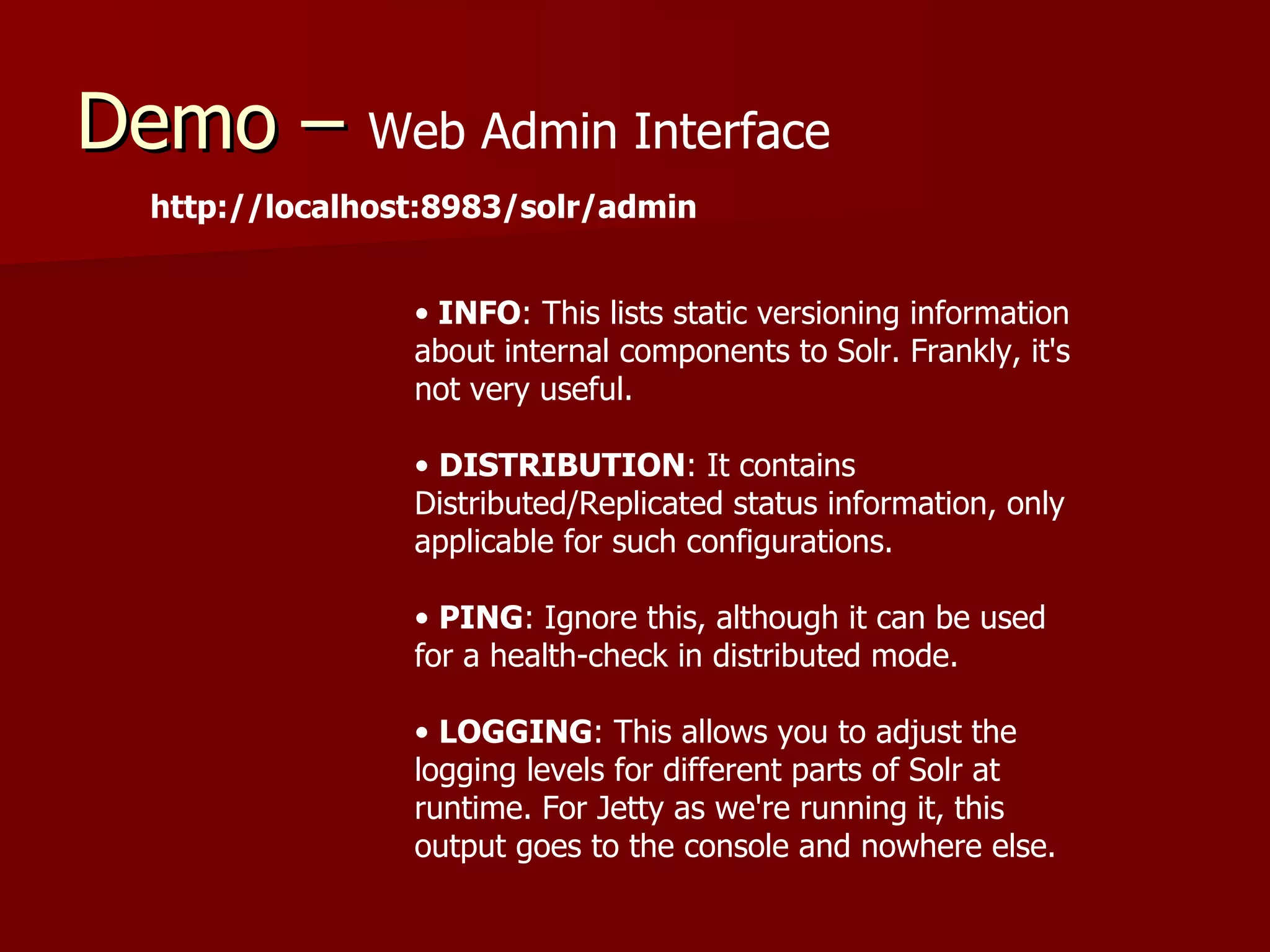 Demo – Web Admin Interface
  http://localhost:8983/solr/admin


                 • INFO: This lists static versioning information
                 about internal components to Solr. Frankly, it's
                 not very useful.

                 • DISTRIBUTION: It contains
                 Distributed/Replicated status information, only
                 applicable for such configurations.

                 • PING: Ignore this, although it can be used
                 for a health-check in distributed mode.

                 • LOGGING: This allows you to adjust the
                 logging levels for different parts of Solr at
                 runtime. For Jetty as we're running it, this
                 output goes to the console and nowhere else.
 