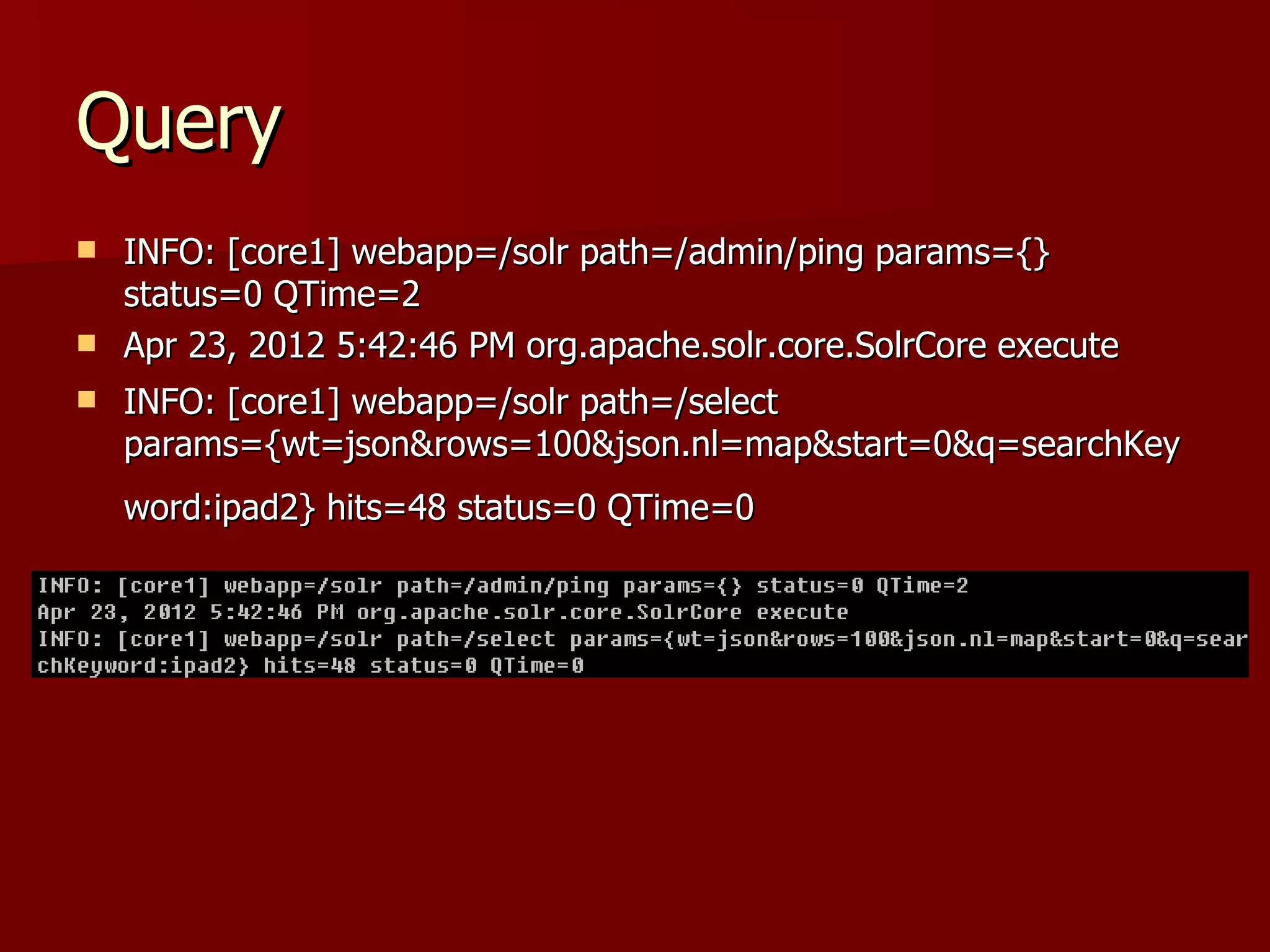 Query
 INFO: [core1] webapp=/solr path=/admin/ping params={}
  status=0 QTime=2
 Apr 23, 2012 5:42:46 PM org.apache.solr.core.SolrCore execute

   INFO: [core1] webapp=/solr path=/select
    params={wt=json&rows=100&json.nl=map&start=0&q=searchKey
    word:ipad2} hits=48 status=0 QTime=0
 