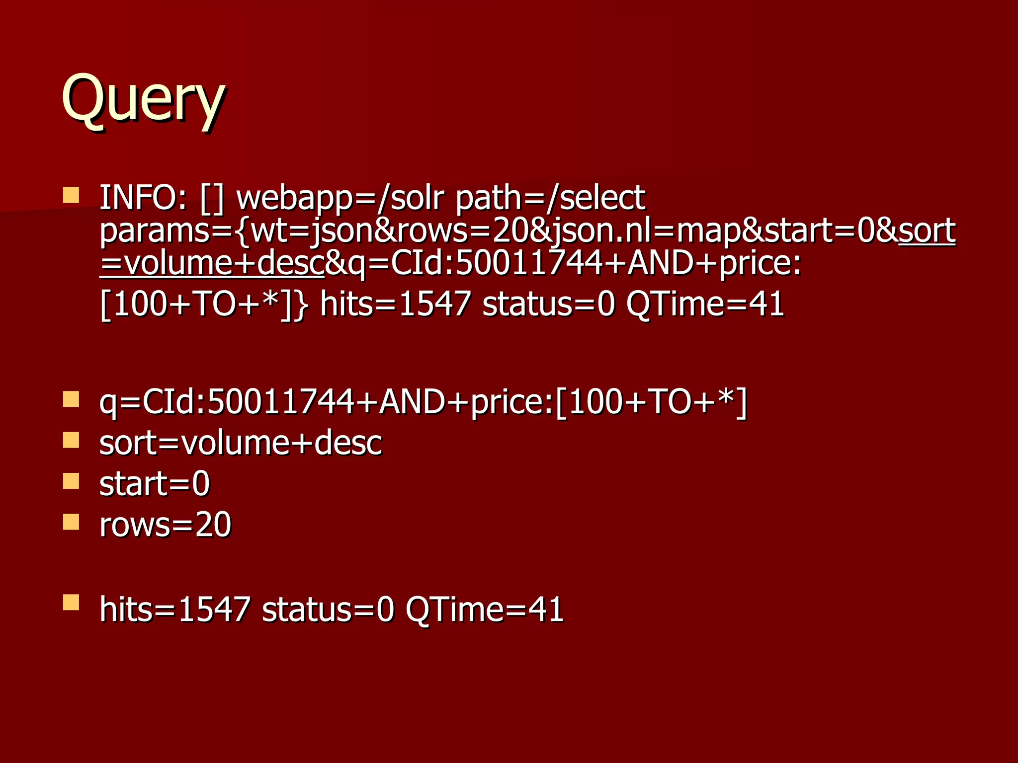 Query
   INFO: [] webapp=/solr path=/select
    params={wt=json&rows=20&json.nl=map&start=0&sort
    =volume+desc&q=CId:50011744+AND+price:
    [100+TO+*]} hits=1547 status=0 QTime=41

   q=CId:50011744+AND+price:[100+TO+*]
   sort=volume+desc
   start=0
   rows=20

   hits=1547 status=0 QTime=41
 