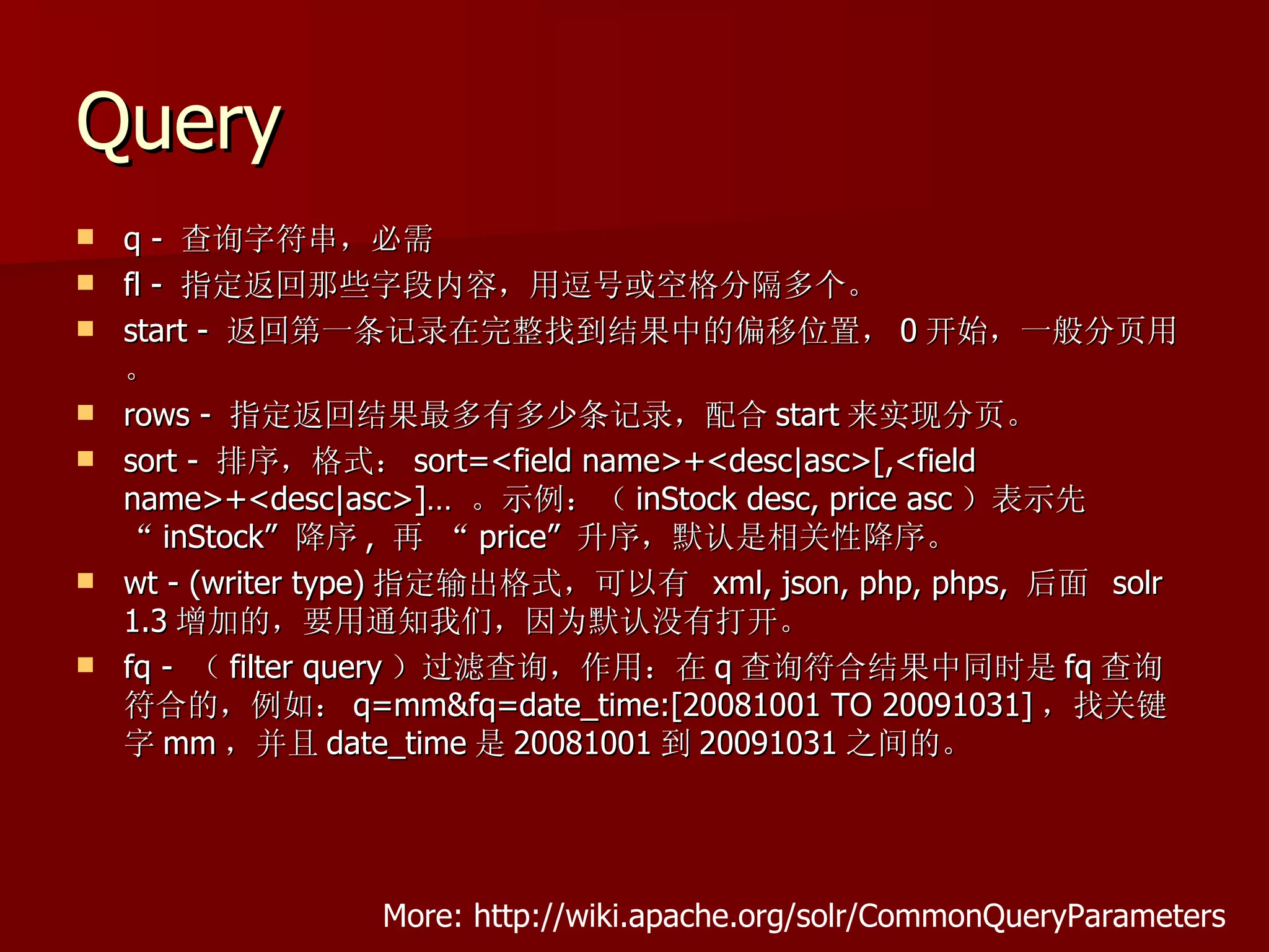 Query
   q - 查询字符串，必需
   fl - 指定返回那些字段内容，用逗号或空格分隔多个。
   start - 返回第一条记录在完整找到结果中的偏移位置， 0 开始，一般分页用
    。
   rows - 指定返回结果最多有多少条记录，配合 start 来实现分页。
   sort - 排序，格式： sort=<field name>+<desc|asc>[,<field
    name>+<desc|asc>]… 。示例：（ inStock desc, price asc ）表示先
    “ inStock” 降序 , 再 “ price” 升序，默认是相关性降序。
   wt - (writer type) 指定输出格式，可以有 xml, json, php, phps, 后面 solr
    1.3 增加的，要用通知我们，因为默认没有打开。
   fq - （ filter query ）过滤查询，作用：在 q 查询符合结果中同时是 fq 查询
    符合的，例如： q=mm&fq=date_time:[20081001 TO 20091031] ，找关键
    字 mm ，并且 date_time 是 20081001 到 20091031 之间的。




                  More: http://wiki.apache.org/solr/CommonQueryParameters
 