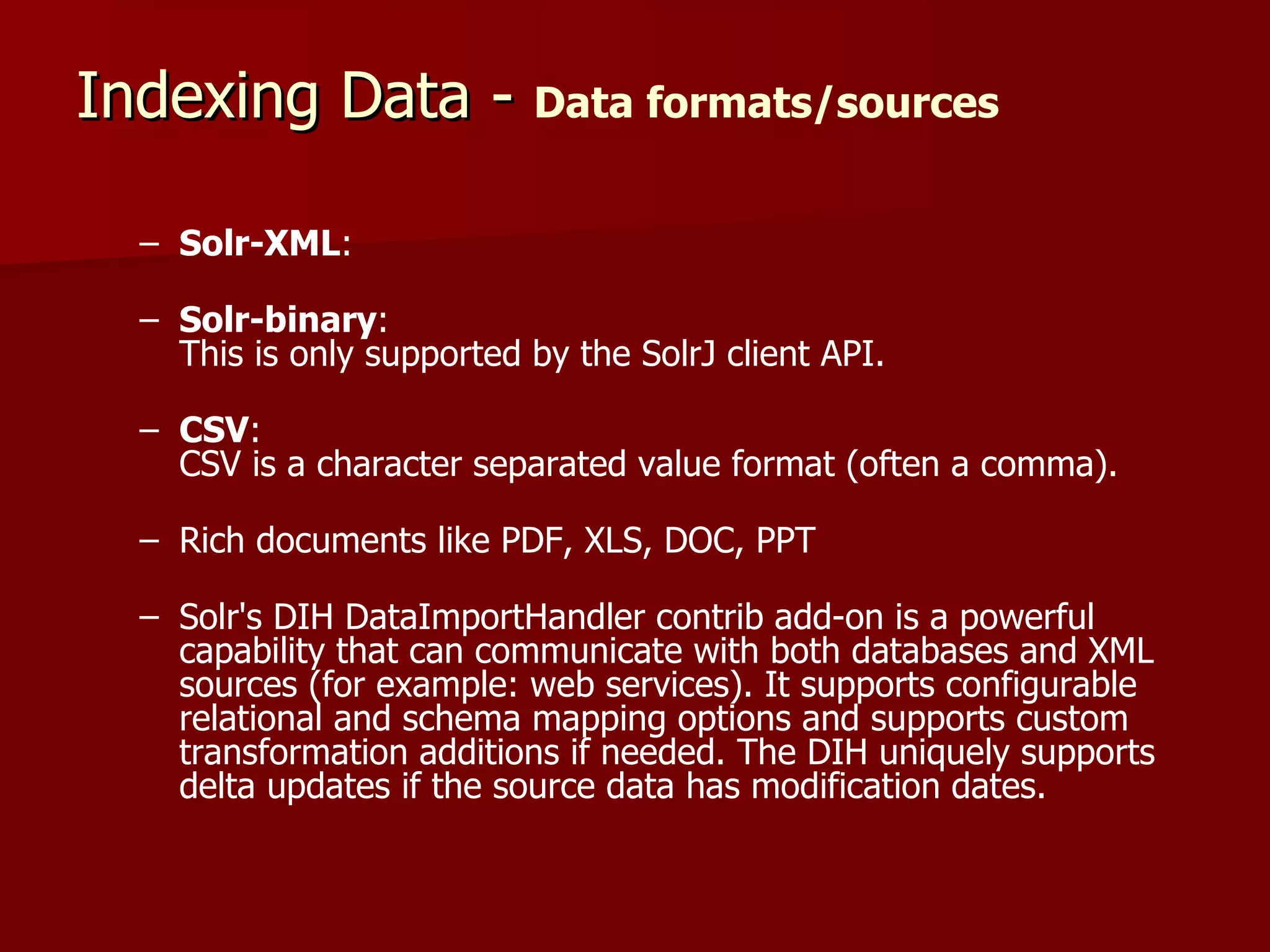 Indexing Data - Data formats/sources

  – Solr-XML:

  – Solr-binary:
    This is only supported by the SolrJ client API.

  – CSV:
    CSV is a character separated value format (often a comma).

  – Rich documents like PDF, XLS, DOC, PPT

  – Solr's DIH DataImportHandler contrib add-on is a powerful
    capability that can communicate with both databases and XML
    sources (for example: web services). It supports configurable
    relational and schema mapping options and supports custom
    transformation additions if needed. The DIH uniquely supports
    delta updates if the source data has modification dates.
 