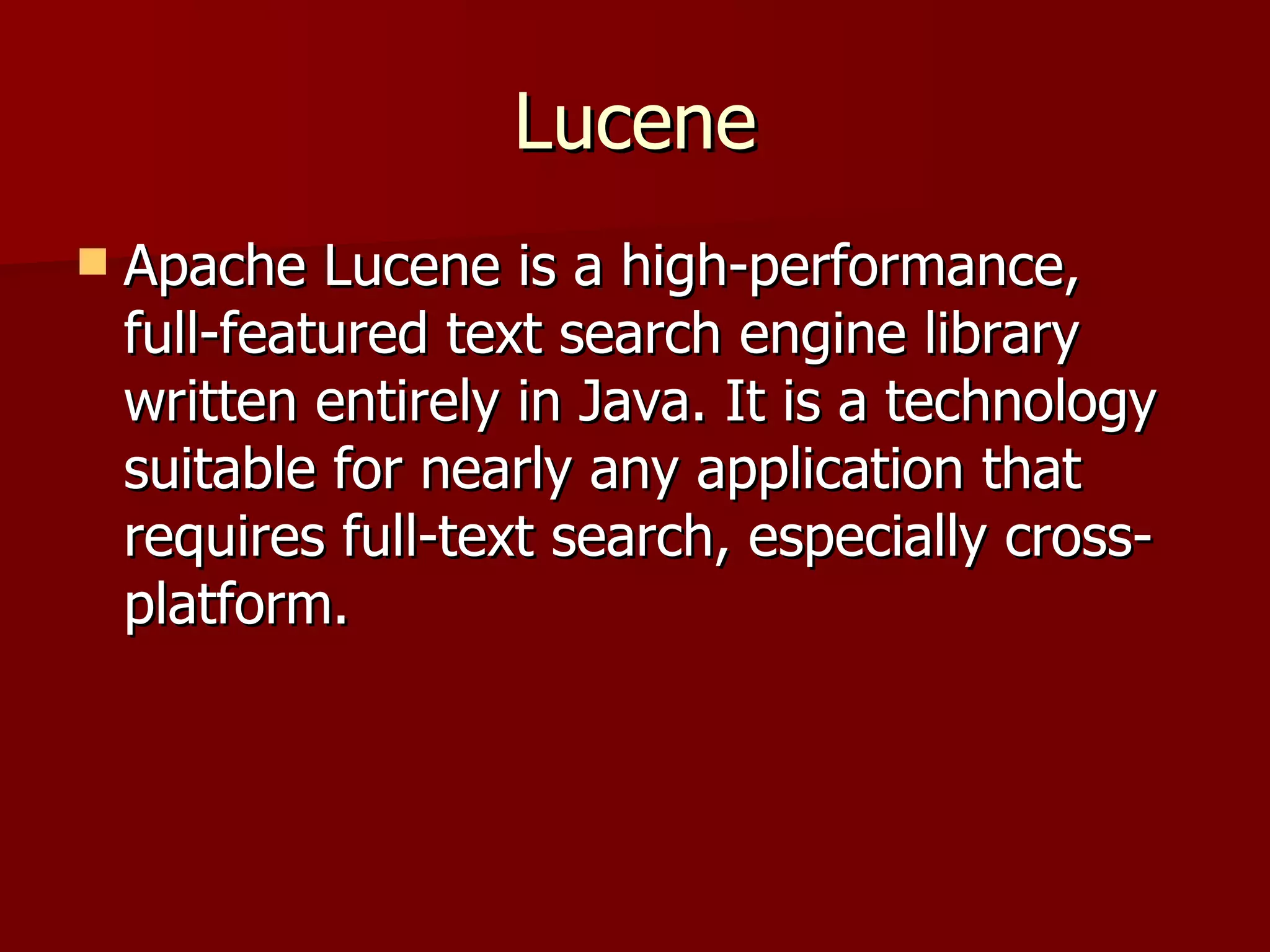 Lucene
   Apache Lucene is a high-performance,
    full-featured text search engine library
    written entirely in Java. It is a technology
    suitable for nearly any application that
    requires full-text search, especially cross-
    platform.
 