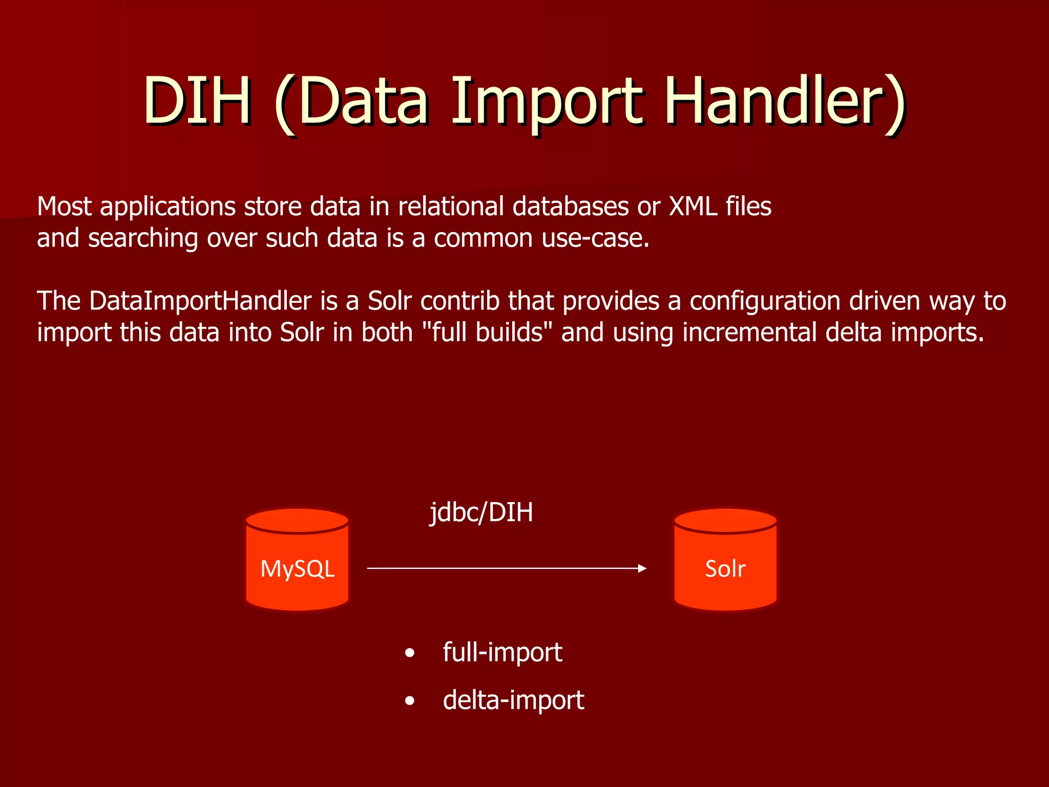 DIH (Data Import Handler)
Most applications store data in relational databases or XML files
and searching over such data is a common use-case.

The DataImportHandler is a Solr contrib that provides a configuration driven way to
import this data into Solr in both "full builds" and using incremental delta imports.




                                    jdbc/DIH

                   MySQL                                   Solr


                                •    full-import
                                •    delta-import
 