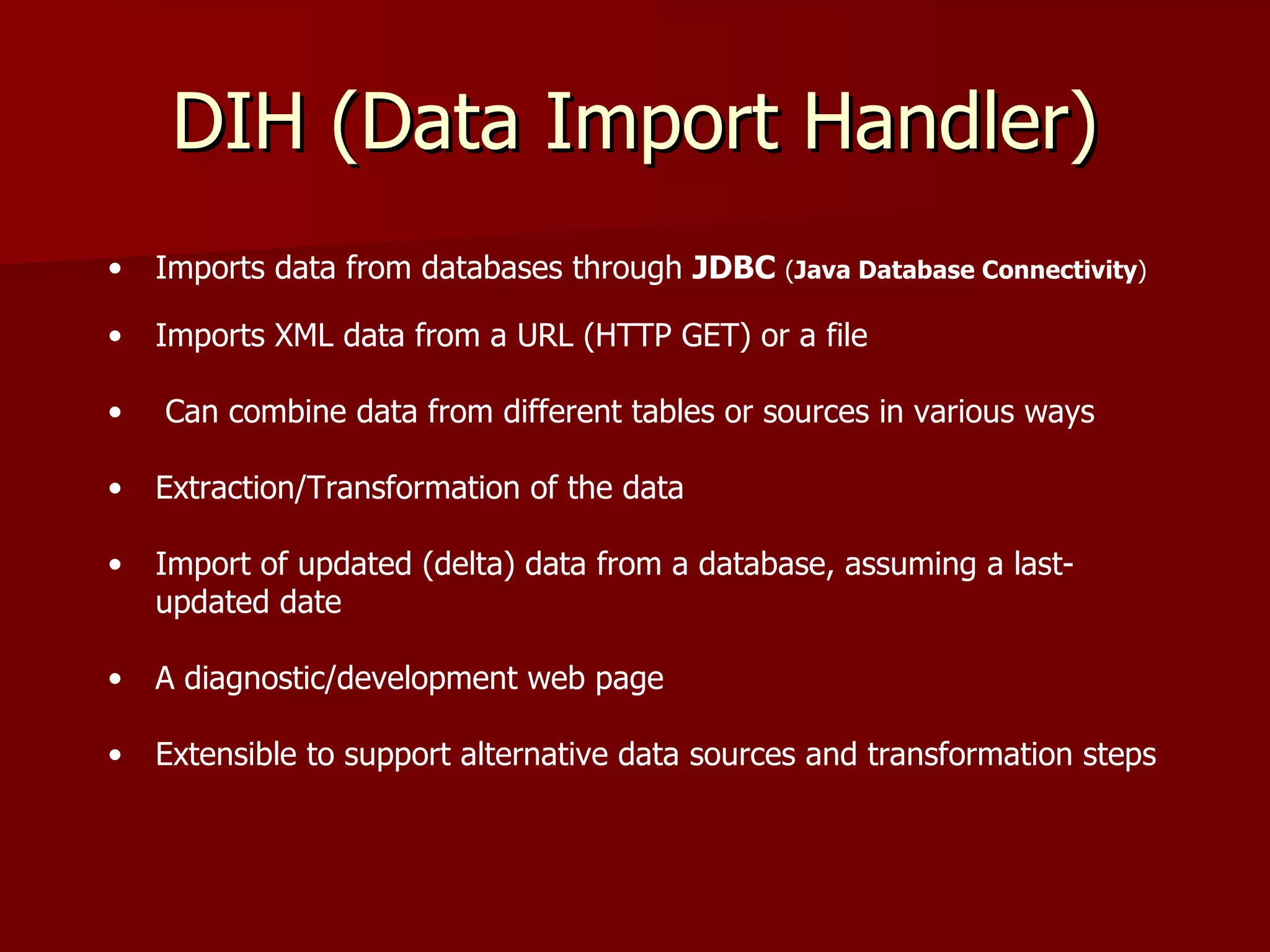 DIH (Data Import Handler)
•   Imports data from databases through JDBC (Java Database Connectivity)

•   Imports XML data from a URL (HTTP GET) or a file

•   Can combine data from different tables or sources in various ways

•   Extraction/Transformation of the data

•   Import of updated (delta) data from a database, assuming a last-
    updated date

•   A diagnostic/development web page

•   Extensible to support alternative data sources and transformation steps
 