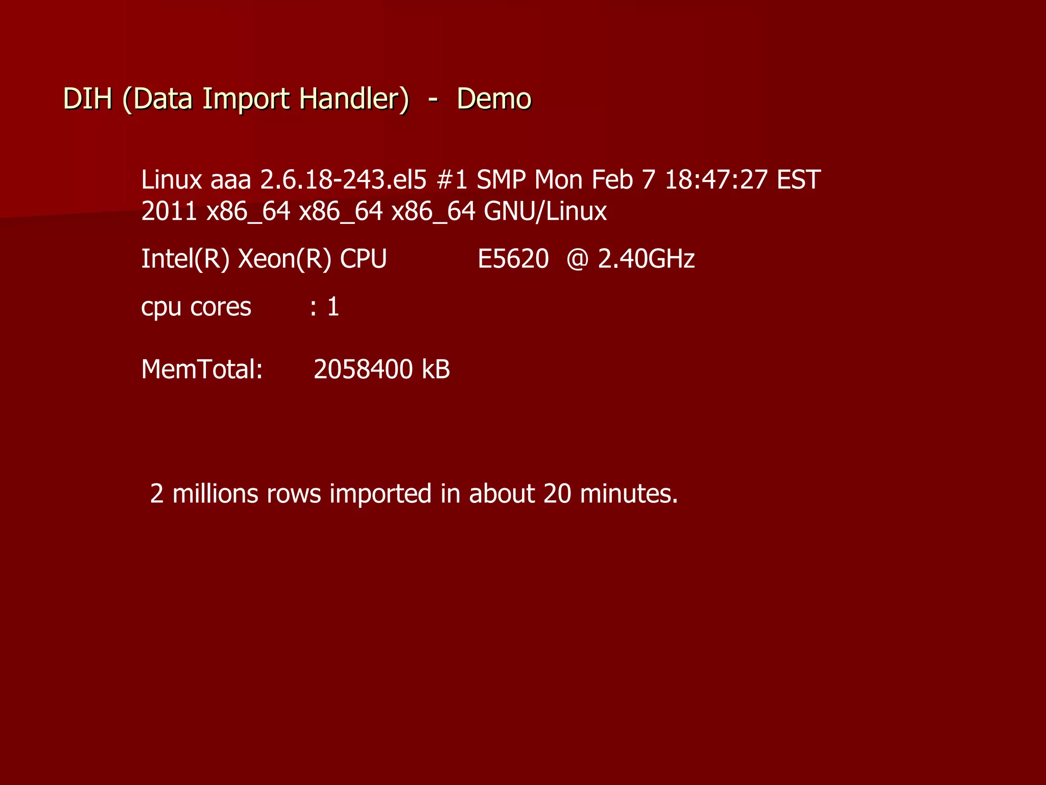 DIH (Data Import Handler) - Demo

     Linux aaa 2.6.18-243.el5 #1 SMP Mon Feb 7 18:47:27 EST
     2011 x86_64 x86_64 x86_64 GNU/Linux
     Intel(R) Xeon(R) CPU       E5620 @ 2.40GHz
     cpu cores    :1

     MemTotal:    2058400 kB



     2 millions rows imported in about 20 minutes.
 