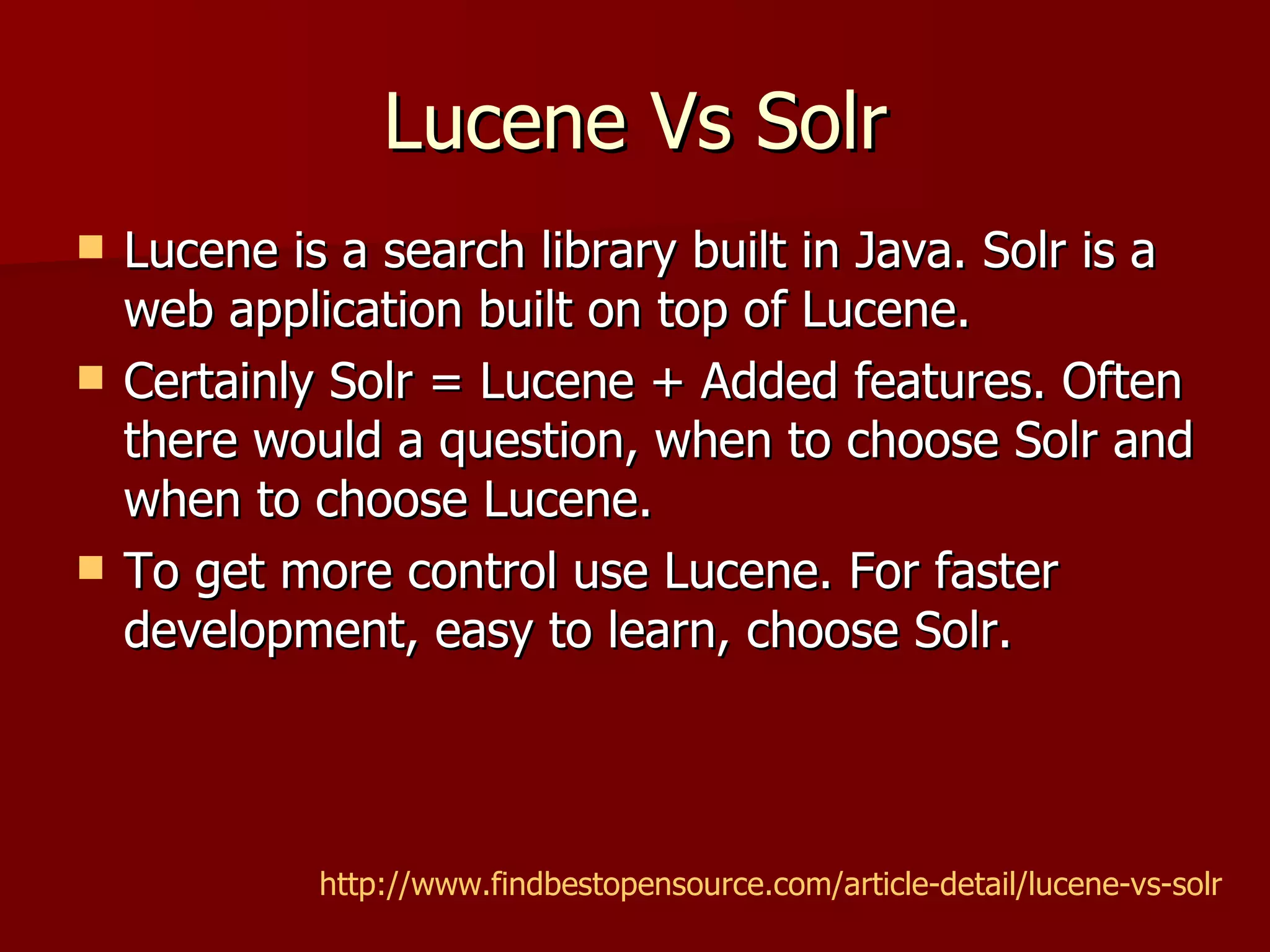 Lucene Vs Solr
   Lucene is a search library built in Java. Solr is a
    web application built on top of Lucene.
   Certainly Solr = Lucene + Added features. Often
    there would a question, when to choose Solr and
    when to choose Lucene.
   To get more control use Lucene. For faster
    development, easy to learn, choose Solr.




             http://www.findbestopensource.com/article-detail/lucene-vs-solr
 