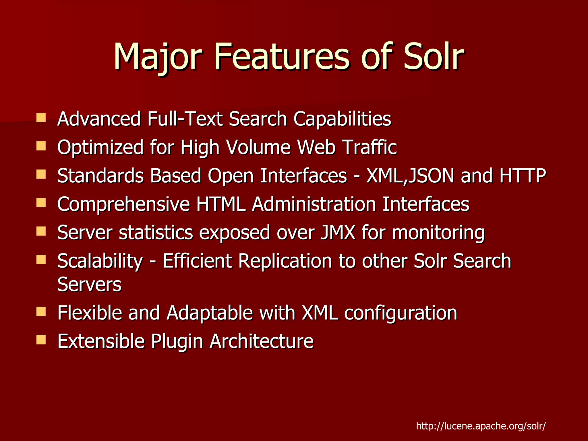Major Features of Solr
   Advanced Full-Text Search Capabilities
   Optimized for High Volume Web Traffic
   Standards Based Open Interfaces - XML,JSON and HTTP
   Comprehensive HTML Administration Interfaces
   Server statistics exposed over JMX for monitoring
   Scalability - Efficient Replication to other Solr Search
    Servers
   Flexible and Adaptable with XML configuration
   Extensible Plugin Architecture



                                             http://lucene.apache.org/solr/
 