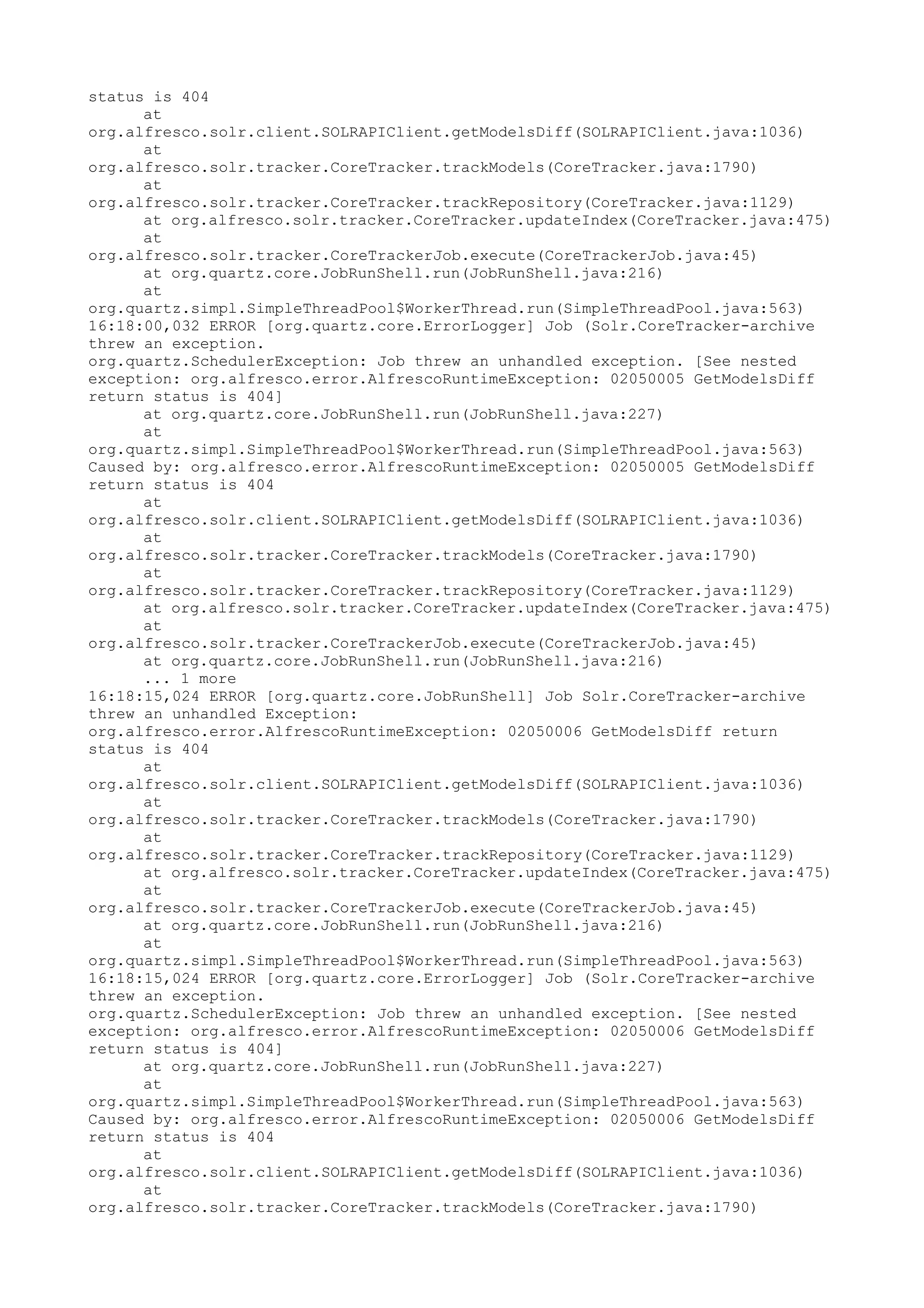 status is 404
      at
org.alfresco.solr.client.SOLRAPIClient.getModelsDiff(SOLRAPIClient.java:1036)
      at
org.alfresco.solr.tracker.CoreTracker.trackModels(CoreTracker.java:1790)
      at
org.alfresco.solr.tracker.CoreTracker.trackRepository(CoreTracker.java:1129)
      at org.alfresco.solr.tracker.CoreTracker.updateIndex(CoreTracker.java:475)
      at
org.alfresco.solr.tracker.CoreTrackerJob.execute(CoreTrackerJob.java:45)
      at org.quartz.core.JobRunShell.run(JobRunShell.java:216)
      at
org.quartz.simpl.SimpleThreadPool$WorkerThread.run(SimpleThreadPool.java:563)
16:18:00,032 ERROR [org.quartz.core.ErrorLogger] Job (Solr.CoreTracker-archive
threw an exception.
org.quartz.SchedulerException: Job threw an unhandled exception. [See nested
exception: org.alfresco.error.AlfrescoRuntimeException: 02050005 GetModelsDiff
return status is 404]
      at org.quartz.core.JobRunShell.run(JobRunShell.java:227)
      at
org.quartz.simpl.SimpleThreadPool$WorkerThread.run(SimpleThreadPool.java:563)
Caused by: org.alfresco.error.AlfrescoRuntimeException: 02050005 GetModelsDiff
return status is 404
      at
org.alfresco.solr.client.SOLRAPIClient.getModelsDiff(SOLRAPIClient.java:1036)
      at
org.alfresco.solr.tracker.CoreTracker.trackModels(CoreTracker.java:1790)
      at
org.alfresco.solr.tracker.CoreTracker.trackRepository(CoreTracker.java:1129)
      at org.alfresco.solr.tracker.CoreTracker.updateIndex(CoreTracker.java:475)
      at
org.alfresco.solr.tracker.CoreTrackerJob.execute(CoreTrackerJob.java:45)
      at org.quartz.core.JobRunShell.run(JobRunShell.java:216)
      ... 1 more
16:18:15,024 ERROR [org.quartz.core.JobRunShell] Job Solr.CoreTracker-archive
threw an unhandled Exception:
org.alfresco.error.AlfrescoRuntimeException: 02050006 GetModelsDiff return
status is 404
      at
org.alfresco.solr.client.SOLRAPIClient.getModelsDiff(SOLRAPIClient.java:1036)
      at
org.alfresco.solr.tracker.CoreTracker.trackModels(CoreTracker.java:1790)
      at
org.alfresco.solr.tracker.CoreTracker.trackRepository(CoreTracker.java:1129)
      at org.alfresco.solr.tracker.CoreTracker.updateIndex(CoreTracker.java:475)
      at
org.alfresco.solr.tracker.CoreTrackerJob.execute(CoreTrackerJob.java:45)
      at org.quartz.core.JobRunShell.run(JobRunShell.java:216)
      at
org.quartz.simpl.SimpleThreadPool$WorkerThread.run(SimpleThreadPool.java:563)
16:18:15,024 ERROR [org.quartz.core.ErrorLogger] Job (Solr.CoreTracker-archive
threw an exception.
org.quartz.SchedulerException: Job threw an unhandled exception. [See nested
exception: org.alfresco.error.AlfrescoRuntimeException: 02050006 GetModelsDiff
return status is 404]
      at org.quartz.core.JobRunShell.run(JobRunShell.java:227)
      at
org.quartz.simpl.SimpleThreadPool$WorkerThread.run(SimpleThreadPool.java:563)
Caused by: org.alfresco.error.AlfrescoRuntimeException: 02050006 GetModelsDiff
return status is 404
      at
org.alfresco.solr.client.SOLRAPIClient.getModelsDiff(SOLRAPIClient.java:1036)
      at
org.alfresco.solr.tracker.CoreTracker.trackModels(CoreTracker.java:1790)
 