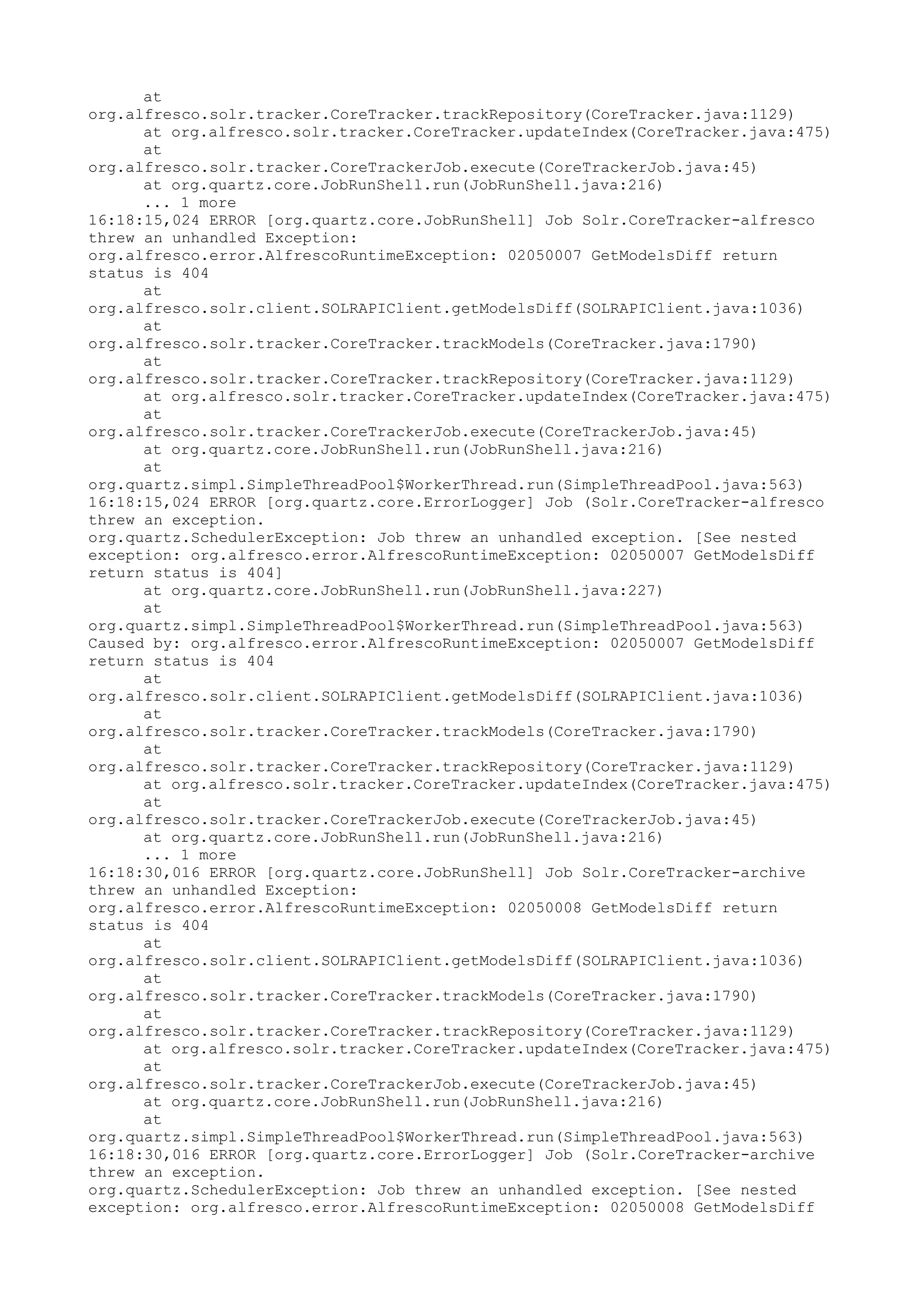 at
org.alfresco.solr.tracker.CoreTracker.trackRepository(CoreTracker.java:1129)
      at org.alfresco.solr.tracker.CoreTracker.updateIndex(CoreTracker.java:475)
      at
org.alfresco.solr.tracker.CoreTrackerJob.execute(CoreTrackerJob.java:45)
      at org.quartz.core.JobRunShell.run(JobRunShell.java:216)
      ... 1 more
16:18:15,024 ERROR [org.quartz.core.JobRunShell] Job Solr.CoreTracker-alfresco
threw an unhandled Exception:
org.alfresco.error.AlfrescoRuntimeException: 02050007 GetModelsDiff return
status is 404
      at
org.alfresco.solr.client.SOLRAPIClient.getModelsDiff(SOLRAPIClient.java:1036)
      at
org.alfresco.solr.tracker.CoreTracker.trackModels(CoreTracker.java:1790)
      at
org.alfresco.solr.tracker.CoreTracker.trackRepository(CoreTracker.java:1129)
      at org.alfresco.solr.tracker.CoreTracker.updateIndex(CoreTracker.java:475)
      at
org.alfresco.solr.tracker.CoreTrackerJob.execute(CoreTrackerJob.java:45)
      at org.quartz.core.JobRunShell.run(JobRunShell.java:216)
      at
org.quartz.simpl.SimpleThreadPool$WorkerThread.run(SimpleThreadPool.java:563)
16:18:15,024 ERROR [org.quartz.core.ErrorLogger] Job (Solr.CoreTracker-alfresco
threw an exception.
org.quartz.SchedulerException: Job threw an unhandled exception. [See nested
exception: org.alfresco.error.AlfrescoRuntimeException: 02050007 GetModelsDiff
return status is 404]
      at org.quartz.core.JobRunShell.run(JobRunShell.java:227)
      at
org.quartz.simpl.SimpleThreadPool$WorkerThread.run(SimpleThreadPool.java:563)
Caused by: org.alfresco.error.AlfrescoRuntimeException: 02050007 GetModelsDiff
return status is 404
      at
org.alfresco.solr.client.SOLRAPIClient.getModelsDiff(SOLRAPIClient.java:1036)
      at
org.alfresco.solr.tracker.CoreTracker.trackModels(CoreTracker.java:1790)
      at
org.alfresco.solr.tracker.CoreTracker.trackRepository(CoreTracker.java:1129)
      at org.alfresco.solr.tracker.CoreTracker.updateIndex(CoreTracker.java:475)
      at
org.alfresco.solr.tracker.CoreTrackerJob.execute(CoreTrackerJob.java:45)
      at org.quartz.core.JobRunShell.run(JobRunShell.java:216)
      ... 1 more
16:18:30,016 ERROR [org.quartz.core.JobRunShell] Job Solr.CoreTracker-archive
threw an unhandled Exception:
org.alfresco.error.AlfrescoRuntimeException: 02050008 GetModelsDiff return
status is 404
      at
org.alfresco.solr.client.SOLRAPIClient.getModelsDiff(SOLRAPIClient.java:1036)
      at
org.alfresco.solr.tracker.CoreTracker.trackModels(CoreTracker.java:1790)
      at
org.alfresco.solr.tracker.CoreTracker.trackRepository(CoreTracker.java:1129)
      at org.alfresco.solr.tracker.CoreTracker.updateIndex(CoreTracker.java:475)
      at
org.alfresco.solr.tracker.CoreTrackerJob.execute(CoreTrackerJob.java:45)
      at org.quartz.core.JobRunShell.run(JobRunShell.java:216)
      at
org.quartz.simpl.SimpleThreadPool$WorkerThread.run(SimpleThreadPool.java:563)
16:18:30,016 ERROR [org.quartz.core.ErrorLogger] Job (Solr.CoreTracker-archive
threw an exception.
org.quartz.SchedulerException: Job threw an unhandled exception. [See nested
exception: org.alfresco.error.AlfrescoRuntimeException: 02050008 GetModelsDiff
 