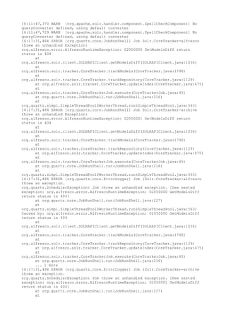 16:11:47,370 WARN [org.apache.solr.handler.component.SpellCheckComponent] No
queryConverter defined, using default converter
16:11:47,729 WARN [org.apache.solr.handler.component.SpellCheckComponent] No
queryConverter defined, using default converter
16:17:31,484 ERROR [org.quartz.core.JobRunShell] Job Solr.CoreTracker-alfresco
threw an unhandled Exception:
org.alfresco.error.AlfrescoRuntimeException: 02050000 GetModelsDiff return
status is 404
      at
org.alfresco.solr.client.SOLRAPIClient.getModelsDiff(SOLRAPIClient.java:1036)
      at
org.alfresco.solr.tracker.CoreTracker.trackModels(CoreTracker.java:1790)
      at
org.alfresco.solr.tracker.CoreTracker.trackRepository(CoreTracker.java:1129)
      at org.alfresco.solr.tracker.CoreTracker.updateIndex(CoreTracker.java:475)
      at
org.alfresco.solr.tracker.CoreTrackerJob.execute(CoreTrackerJob.java:45)
      at org.quartz.core.JobRunShell.run(JobRunShell.java:216)
      at
org.quartz.simpl.SimpleThreadPool$WorkerThread.run(SimpleThreadPool.java:563)
16:17:31,484 ERROR [org.quartz.core.JobRunShell] Job Solr.CoreTracker-archive
threw an unhandled Exception:
org.alfresco.error.AlfrescoRuntimeException: 02050001 GetModelsDiff return
status is 404
      at
org.alfresco.solr.client.SOLRAPIClient.getModelsDiff(SOLRAPIClient.java:1036)
      at
org.alfresco.solr.tracker.CoreTracker.trackModels(CoreTracker.java:1790)
      at
org.alfresco.solr.tracker.CoreTracker.trackRepository(CoreTracker.java:1129)
      at org.alfresco.solr.tracker.CoreTracker.updateIndex(CoreTracker.java:475)
      at
org.alfresco.solr.tracker.CoreTrackerJob.execute(CoreTrackerJob.java:45)
      at org.quartz.core.JobRunShell.run(JobRunShell.java:216)
      at
org.quartz.simpl.SimpleThreadPool$WorkerThread.run(SimpleThreadPool.java:563)
16:17:31,484 ERROR [org.quartz.core.ErrorLogger] Job (Solr.CoreTracker-alfresco
threw an exception.
org.quartz.SchedulerException: Job threw an unhandled exception. [See nested
exception: org.alfresco.error.AlfrescoRuntimeException: 02050000 GetModelsDiff
return status is 404]
      at org.quartz.core.JobRunShell.run(JobRunShell.java:227)
      at
org.quartz.simpl.SimpleThreadPool$WorkerThread.run(SimpleThreadPool.java:563)
Caused by: org.alfresco.error.AlfrescoRuntimeException: 02050000 GetModelsDiff
return status is 404
      at
org.alfresco.solr.client.SOLRAPIClient.getModelsDiff(SOLRAPIClient.java:1036)
      at
org.alfresco.solr.tracker.CoreTracker.trackModels(CoreTracker.java:1790)
      at
org.alfresco.solr.tracker.CoreTracker.trackRepository(CoreTracker.java:1129)
      at org.alfresco.solr.tracker.CoreTracker.updateIndex(CoreTracker.java:475)
      at
org.alfresco.solr.tracker.CoreTrackerJob.execute(CoreTrackerJob.java:45)
      at org.quartz.core.JobRunShell.run(JobRunShell.java:216)
      ... 1 more
16:17:31,484 ERROR [org.quartz.core.ErrorLogger] Job (Solr.CoreTracker-archive
threw an exception.
org.quartz.SchedulerException: Job threw an unhandled exception. [See nested
exception: org.alfresco.error.AlfrescoRuntimeException: 02050001 GetModelsDiff
return status is 404]
      at org.quartz.core.JobRunShell.run(JobRunShell.java:227)
      at
 