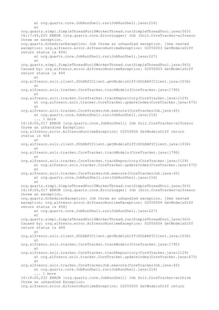 at org.quartz.core.JobRunShell.run(JobRunShell.java:216)
      at
org.quartz.simpl.SimpleThreadPool$WorkerThread.run(SimpleThreadPool.java:563)
16:17:45,025 ERROR [org.quartz.core.ErrorLogger] Job (Solr.CoreTracker-alfresco
threw an exception.
org.quartz.SchedulerException: Job threw an unhandled exception. [See nested
exception: org.alfresco.error.AlfrescoRuntimeException: 02050003 GetModelsDiff
return status is 404]
      at org.quartz.core.JobRunShell.run(JobRunShell.java:227)
      at
org.quartz.simpl.SimpleThreadPool$WorkerThread.run(SimpleThreadPool.java:563)
Caused by: org.alfresco.error.AlfrescoRuntimeException: 02050003 GetModelsDiff
return status is 404
      at
org.alfresco.solr.client.SOLRAPIClient.getModelsDiff(SOLRAPIClient.java:1036)
      at
org.alfresco.solr.tracker.CoreTracker.trackModels(CoreTracker.java:1790)
      at
org.alfresco.solr.tracker.CoreTracker.trackRepository(CoreTracker.java:1129)
      at org.alfresco.solr.tracker.CoreTracker.updateIndex(CoreTracker.java:475)
      at
org.alfresco.solr.tracker.CoreTrackerJob.execute(CoreTrackerJob.java:45)
      at org.quartz.core.JobRunShell.run(JobRunShell.java:216)
      ... 1 more
16:18:00,017 ERROR [org.quartz.core.JobRunShell] Job Solr.CoreTracker-alfresco
threw an unhandled Exception:
org.alfresco.error.AlfrescoRuntimeException: 02050004 GetModelsDiff return
status is 404
      at
org.alfresco.solr.client.SOLRAPIClient.getModelsDiff(SOLRAPIClient.java:1036)
      at
org.alfresco.solr.tracker.CoreTracker.trackModels(CoreTracker.java:1790)
      at
org.alfresco.solr.tracker.CoreTracker.trackRepository(CoreTracker.java:1129)
      at org.alfresco.solr.tracker.CoreTracker.updateIndex(CoreTracker.java:475)
      at
org.alfresco.solr.tracker.CoreTrackerJob.execute(CoreTrackerJob.java:45)
      at org.quartz.core.JobRunShell.run(JobRunShell.java:216)
      at
org.quartz.simpl.SimpleThreadPool$WorkerThread.run(SimpleThreadPool.java:563)
16:18:00,017 ERROR [org.quartz.core.ErrorLogger] Job (Solr.CoreTracker-alfresco
threw an exception.
org.quartz.SchedulerException: Job threw an unhandled exception. [See nested
exception: org.alfresco.error.AlfrescoRuntimeException: 02050004 GetModelsDiff
return status is 404]
      at org.quartz.core.JobRunShell.run(JobRunShell.java:227)
      at
org.quartz.simpl.SimpleThreadPool$WorkerThread.run(SimpleThreadPool.java:563)
Caused by: org.alfresco.error.AlfrescoRuntimeException: 02050004 GetModelsDiff
return status is 404
      at
org.alfresco.solr.client.SOLRAPIClient.getModelsDiff(SOLRAPIClient.java:1036)
      at
org.alfresco.solr.tracker.CoreTracker.trackModels(CoreTracker.java:1790)
      at
org.alfresco.solr.tracker.CoreTracker.trackRepository(CoreTracker.java:1129)
      at org.alfresco.solr.tracker.CoreTracker.updateIndex(CoreTracker.java:475)
      at
org.alfresco.solr.tracker.CoreTrackerJob.execute(CoreTrackerJob.java:45)
      at org.quartz.core.JobRunShell.run(JobRunShell.java:216)
      ... 1 more
16:18:00,032 ERROR [org.quartz.core.JobRunShell] Job Solr.CoreTracker-archive
threw an unhandled Exception:
org.alfresco.error.AlfrescoRuntimeException: 02050005 GetModelsDiff return
 