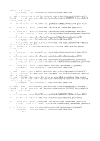 return status is 404]
      at org.quartz.core.JobRunShell.run(JobRunShell.java:227)
      at
org.quartz.simpl.SimpleThreadPool$WorkerThread.run(SimpleThreadPool.java:563)
Caused by: org.alfresco.error.AlfrescoRuntimeException: 02050008 GetModelsDiff
return status is 404
      at
org.alfresco.solr.client.SOLRAPIClient.getModelsDiff(SOLRAPIClient.java:1036)
      at
org.alfresco.solr.tracker.CoreTracker.trackModels(CoreTracker.java:1790)
      at
org.alfresco.solr.tracker.CoreTracker.trackRepository(CoreTracker.java:1129)
      at org.alfresco.solr.tracker.CoreTracker.updateIndex(CoreTracker.java:475)
      at
org.alfresco.solr.tracker.CoreTrackerJob.execute(CoreTrackerJob.java:45)
      at org.quartz.core.JobRunShell.run(JobRunShell.java:216)
      ... 1 more
16:18:30,016 ERROR [org.quartz.core.JobRunShell] Job Solr.CoreTracker-alfresco
threw an unhandled Exception:
org.alfresco.error.AlfrescoRuntimeException: 02050009 GetModelsDiff return
status is 404
      at
org.alfresco.solr.client.SOLRAPIClient.getModelsDiff(SOLRAPIClient.java:1036)
      at
org.alfresco.solr.tracker.CoreTracker.trackModels(CoreTracker.java:1790)
      at
org.alfresco.solr.tracker.CoreTracker.trackRepository(CoreTracker.java:1129)
      at org.alfresco.solr.tracker.CoreTracker.updateIndex(CoreTracker.java:475)
      at
org.alfresco.solr.tracker.CoreTrackerJob.execute(CoreTrackerJob.java:45)
      at org.quartz.core.JobRunShell.run(JobRunShell.java:216)
      at
org.quartz.simpl.SimpleThreadPool$WorkerThread.run(SimpleThreadPool.java:563)
16:18:30,016 ERROR [org.quartz.core.ErrorLogger] Job (Solr.CoreTracker-alfresco
threw an exception.
org.quartz.SchedulerException: Job threw an unhandled exception. [See nested
exception: org.alfresco.error.AlfrescoRuntimeException: 02050009 GetModelsDiff
return status is 404]
      at org.quartz.core.JobRunShell.run(JobRunShell.java:227)
      at
org.quartz.simpl.SimpleThreadPool$WorkerThread.run(SimpleThreadPool.java:563)
Caused by: org.alfresco.error.AlfrescoRuntimeException: 02050009 GetModelsDiff
return status is 404
      at
org.alfresco.solr.client.SOLRAPIClient.getModelsDiff(SOLRAPIClient.java:1036)
      at
org.alfresco.solr.tracker.CoreTracker.trackModels(CoreTracker.java:1790)
      at
org.alfresco.solr.tracker.CoreTracker.trackRepository(CoreTracker.java:1129)
      at org.alfresco.solr.tracker.CoreTracker.updateIndex(CoreTracker.java:475)
      at
org.alfresco.solr.tracker.CoreTrackerJob.execute(CoreTrackerJob.java:45)
      at org.quartz.core.JobRunShell.run(JobRunShell.java:216)
      ... 1 more
 