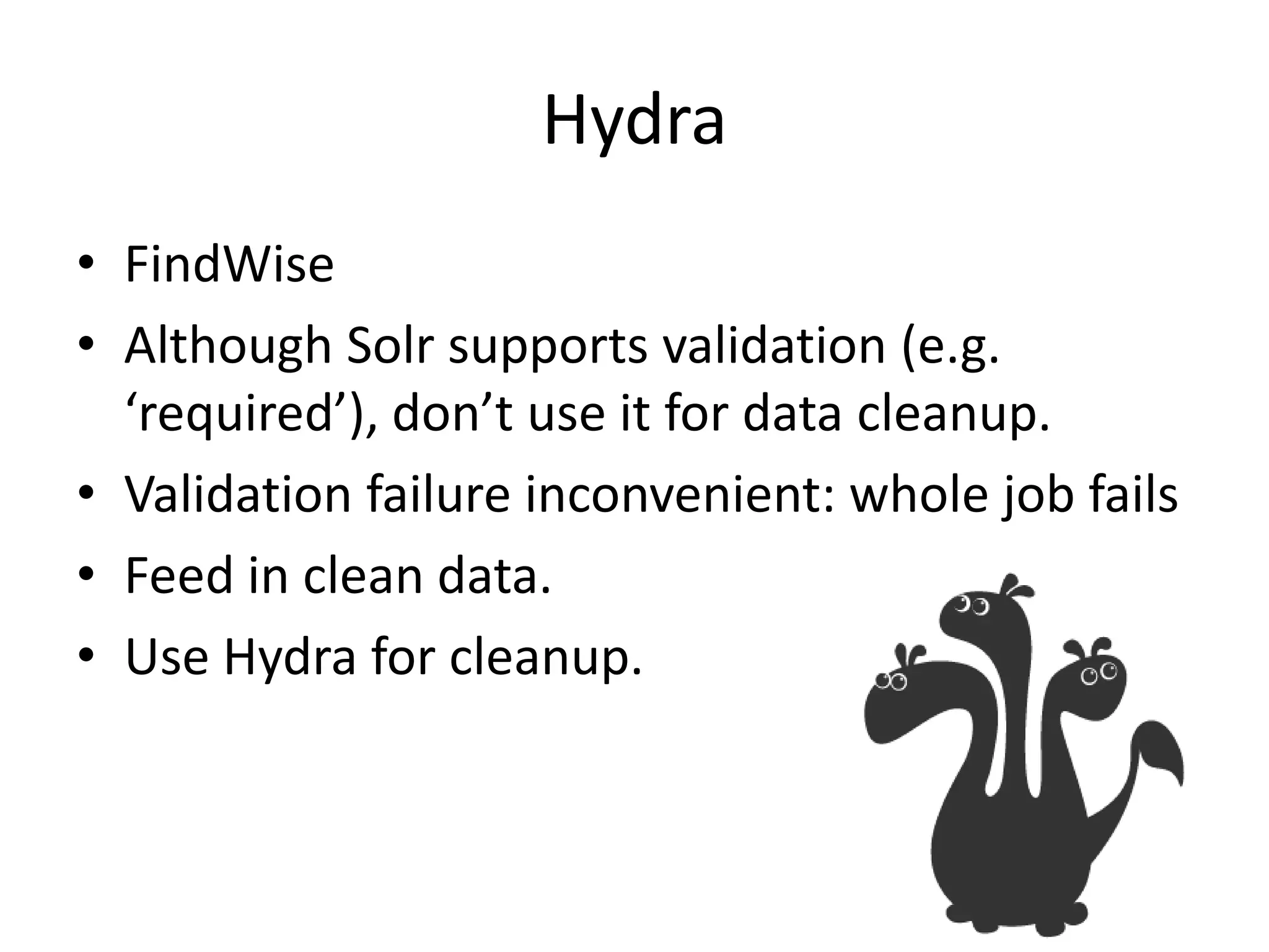 Hydra
• FindWise
• Although Solr supports validation (e.g.
  ‘required’), don’t use it for data cleanup.
• Validation failure inconvenient: whole job fails
• Feed in clean data.
• Use Hydra for cleanup.
 