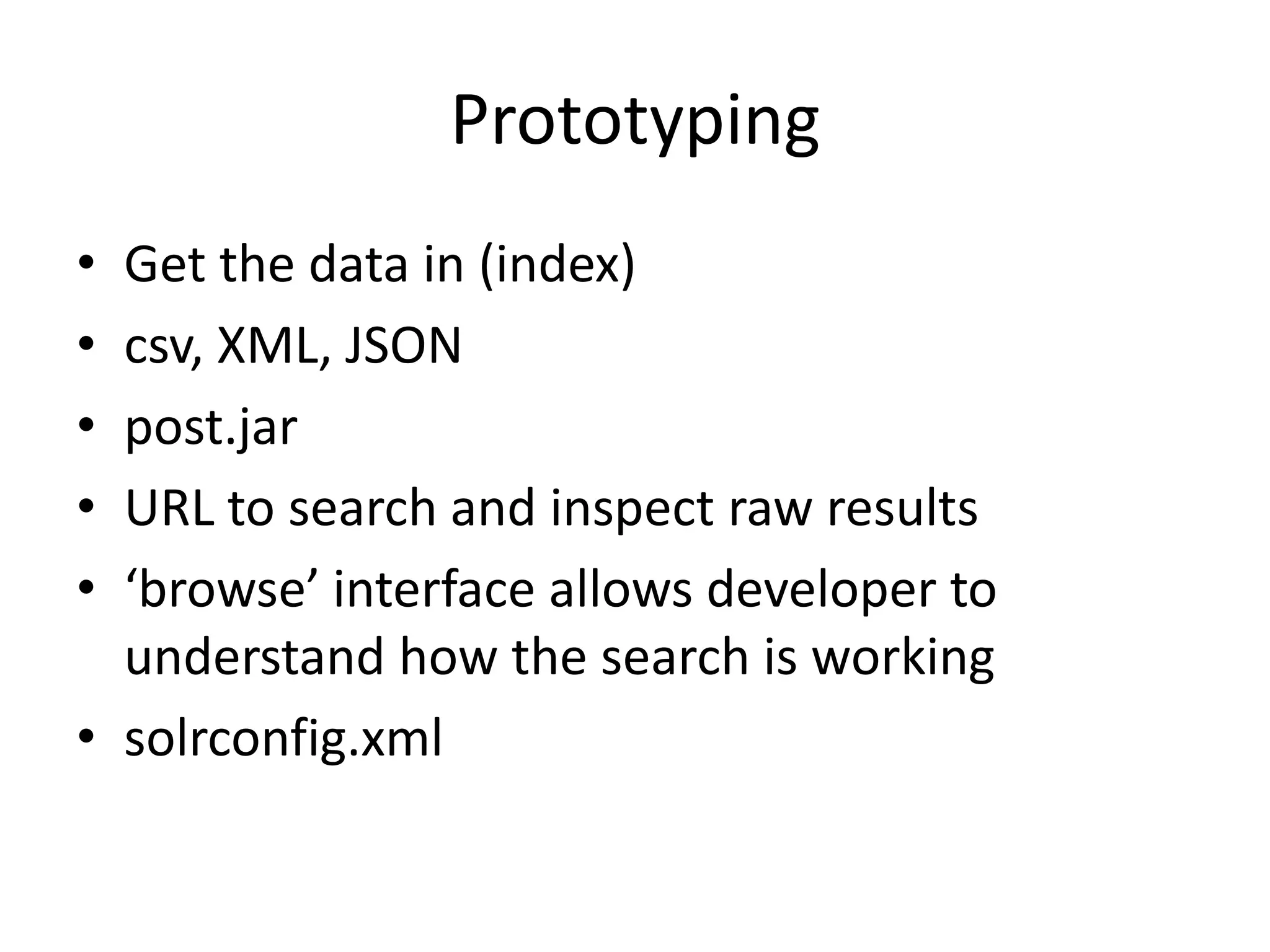 Prototyping
• Get the data in (index)
• csv, XML, JSON
• post.jar
• URL to search and inspect raw results
• ‘browse’ interface allows developer to
  understand how the search is working
• solrconfig.xml
 