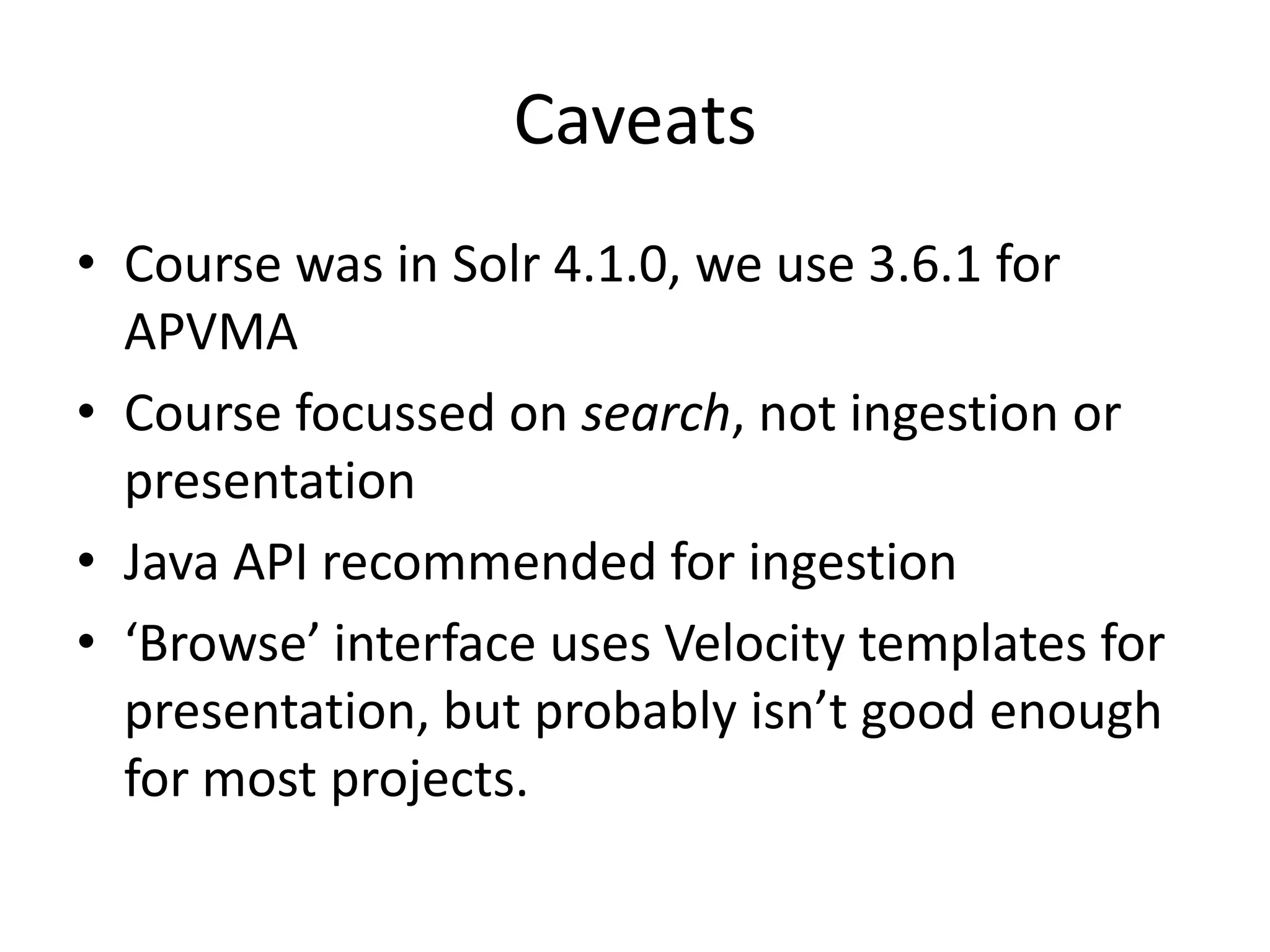 Caveats
• Course was in Solr 4.1.0, we use 3.6.1 for
  APVMA
• Course focussed on search, not ingestion or
  presentation
• Java API recommended for ingestion
• ‘Browse’ interface uses Velocity templates for
  presentation, but probably isn’t good enough
  for most projects.
 