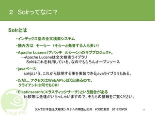 Solrで日本語全文検索システムの構築と応用 #OSC東京 2017/09/09
２　Solrってなに？
Solrとは
・インデックス型の全文検索システム
・読み方は　そーらー　（そらーと発音する人も多い）
・Apache Lucene（アパッチ　ルシーン）のサブプロジェクト。
　　→Apache Luceneは全文検索ライブラリ
　Solrはこれを利用している。なのでもちろんオープンソース
・javaベース
solrjという、これから説明する事を実装できるjavaライブラリもある。
・ただし、アクセスはWebAPIっぽく出来るので、
　クライアントは何でもOK!
・Elasticsearch（エラスティックサーチ）という競合がある
比較等は先達がいらっしゃいますので、そちらの情報をご覧ください。
10
 